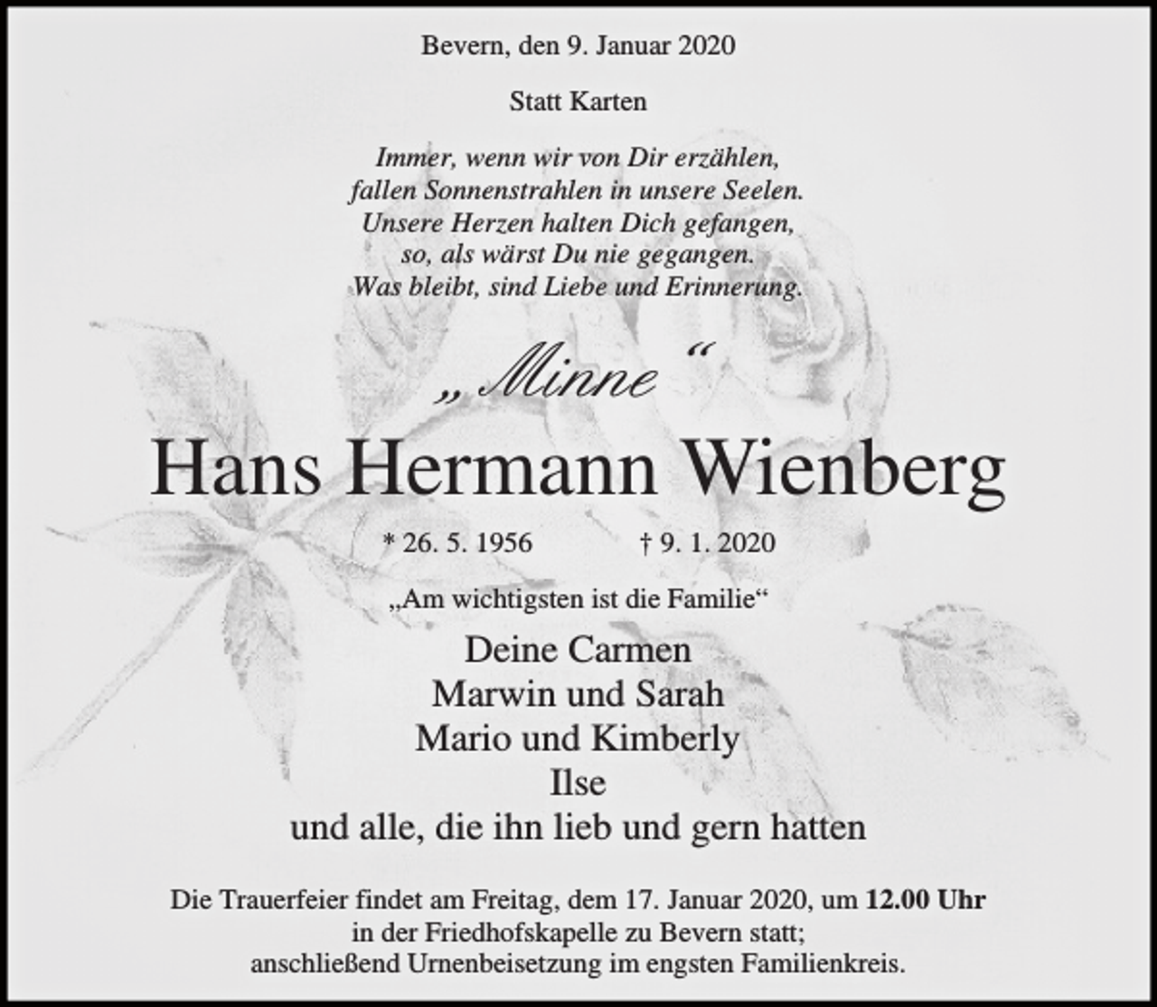 <p>Bevern, den 9. Januar 2020<br />Statt Karten<br />Immer, wenn wir von Dir erzählen,<br />fallen Sonnenstrahlen in unsere Seelen.<br />Unsere Herzen halten Dich gefangen,<br />so, als wärst Du nie gegangen.<br />Was bleibt, sind Liebe und Erinnerung.</p><p>„ Minne“<br />Hans Hermann Wienberg<br />* 26. 5. 1956</p><p>† 9. 1. 2020</p><p>„Am wichtigsten ist die Familie“</p><p>Deine Carmen<br />Marwin und Sarah<br />Mario und Kimberly<br />Ilse<br />und alle, die ihn lieb und gern hatten<br />Die Trauerfeier findet am Freitag, dem 17. Januar 2020, um 12.00 Uhr<br />in der Friedhofskapelle zu Bevern statt;<br />anschließend Urnenbeisetzung im engsten Familienkreis.</p>