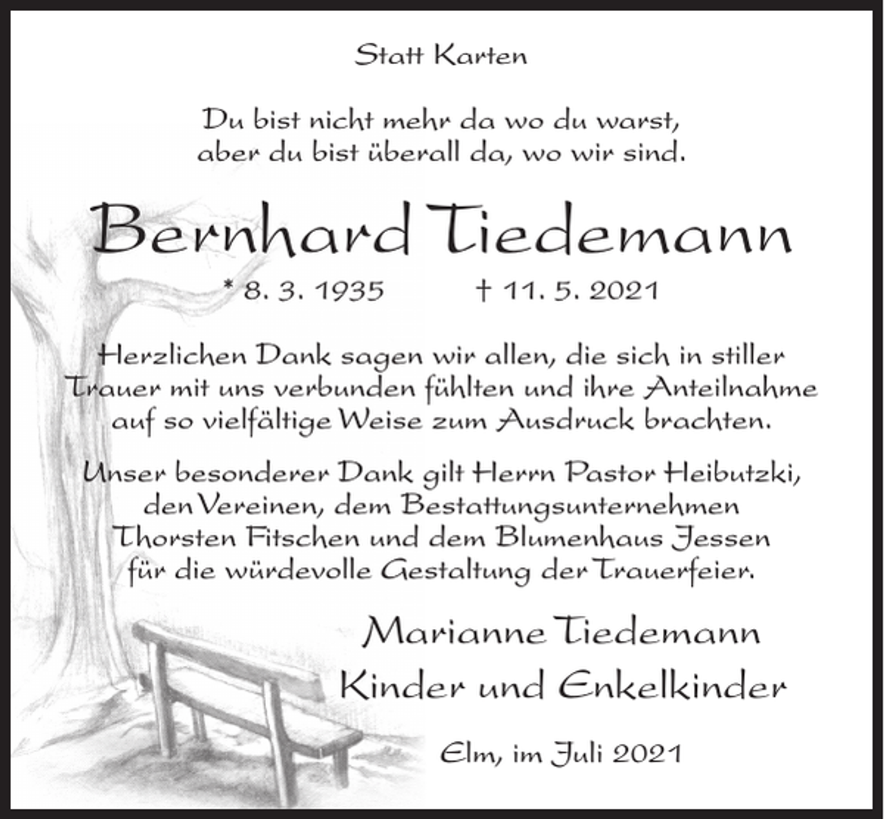 <p>Statt Karten<br />Du bist nicht mehr da wo du warst,<br />aber du bist überall da, wo wir sind.</p><p>Bernhard Tiedemann<br />* 8. 3. 1935</p><p>† 11. 5. 2021</p><p>Herzlichen Dank sagen wir allen, die sich in stiller<br />Trauer mit uns verbunden fühlten und ihre Anteilnahme<br />auf so vielfältige Weise zum Ausdruck brachten.<br />Unser besonderer Dank gilt Herrn Pastor Heibutzki,<br />den Vereinen, dem Bestattungsunternehmen<br />Thorsten Fitschen und dem Blumenhaus Jessen<br />für die würdevolle Gestaltung der Trauerfeier.</p><p>Marianne Tiedemann<br />Kinder und Enkelkinder<br />Elm, im Juli 2021</p>