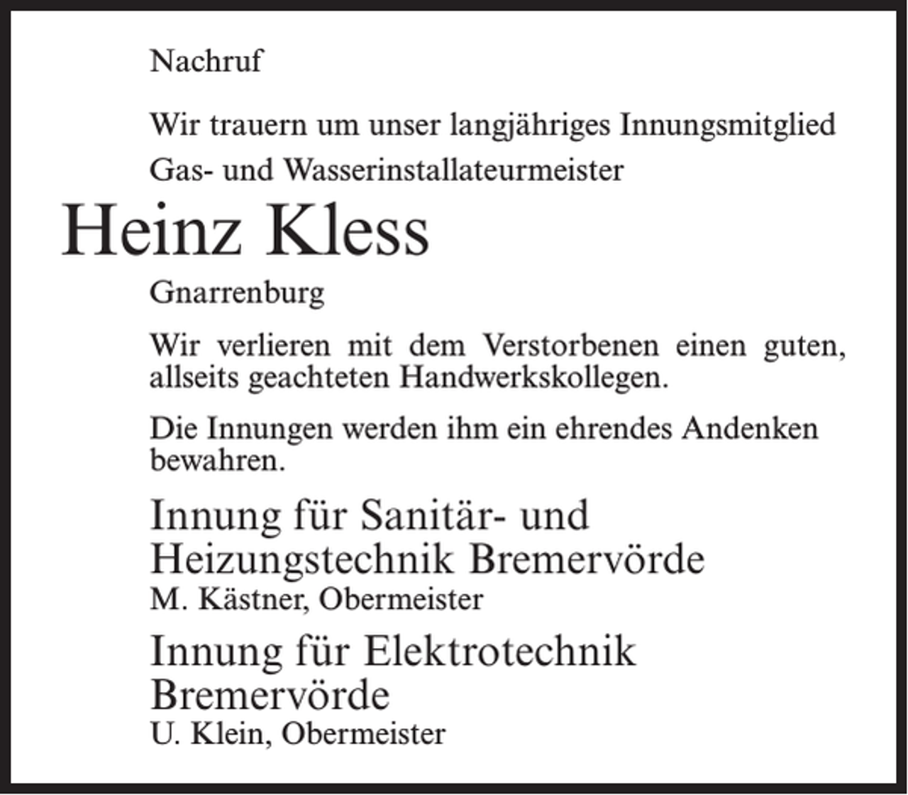<p>Nachruf<br />Wir trauern um unser langjähriges Innungsmitglied<br />Gas- und Wasserinstallateurmeister</p><p>Heinz Kless<br />Gnarrenburg</p><p>Wir verlieren mit dem Verstorbenen einen guten,<br />allseits geachteten Handwerkskollegen.<br />Die Innungen werden ihm ein ehrendes Andenken<br />bewahren.</p><p>Innung für Sanitär- und<br />Heizungstechnik Bremervörde<br />M. Kästner, Obermeister</p><p>Innung für Elektrotechnik<br />Bremervörde<br />U. Klein, Obermeister</p>