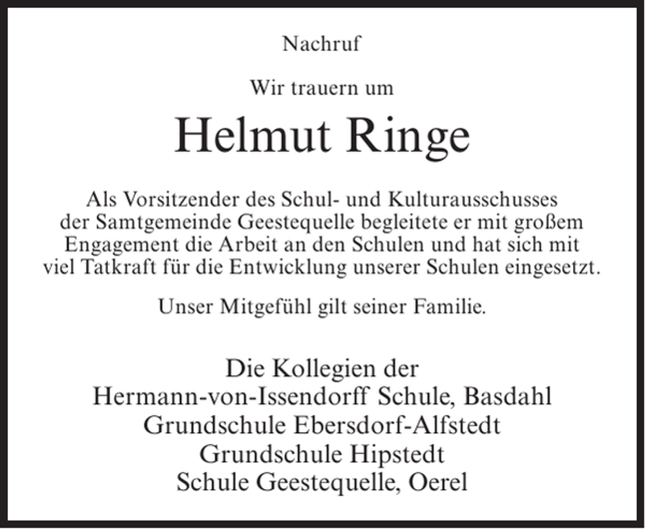 <p>Nachruf<br />Wir trauern um</p><p>Helmut Ringe<br />Als Vorsitzender des Schul- und Kulturausschusses<br />der Samtgemeinde Geestequelle begleitete er mit großem<br />Engagement die Arbeit an den Schulen und hat sich mit<br />viel Tatkraft für die Entwicklung unserer Schulen eingesetzt.<br />Unser Mitgefühl gilt seiner Familie.</p><p>Die Kollegien der<br />Hermann-von-Issendorff Schule, Basdahl<br />Grundschule Ebersdorf-Alfstedt<br />Grundschule Hipstedt<br />Schule Geestequelle, Oerel</p>