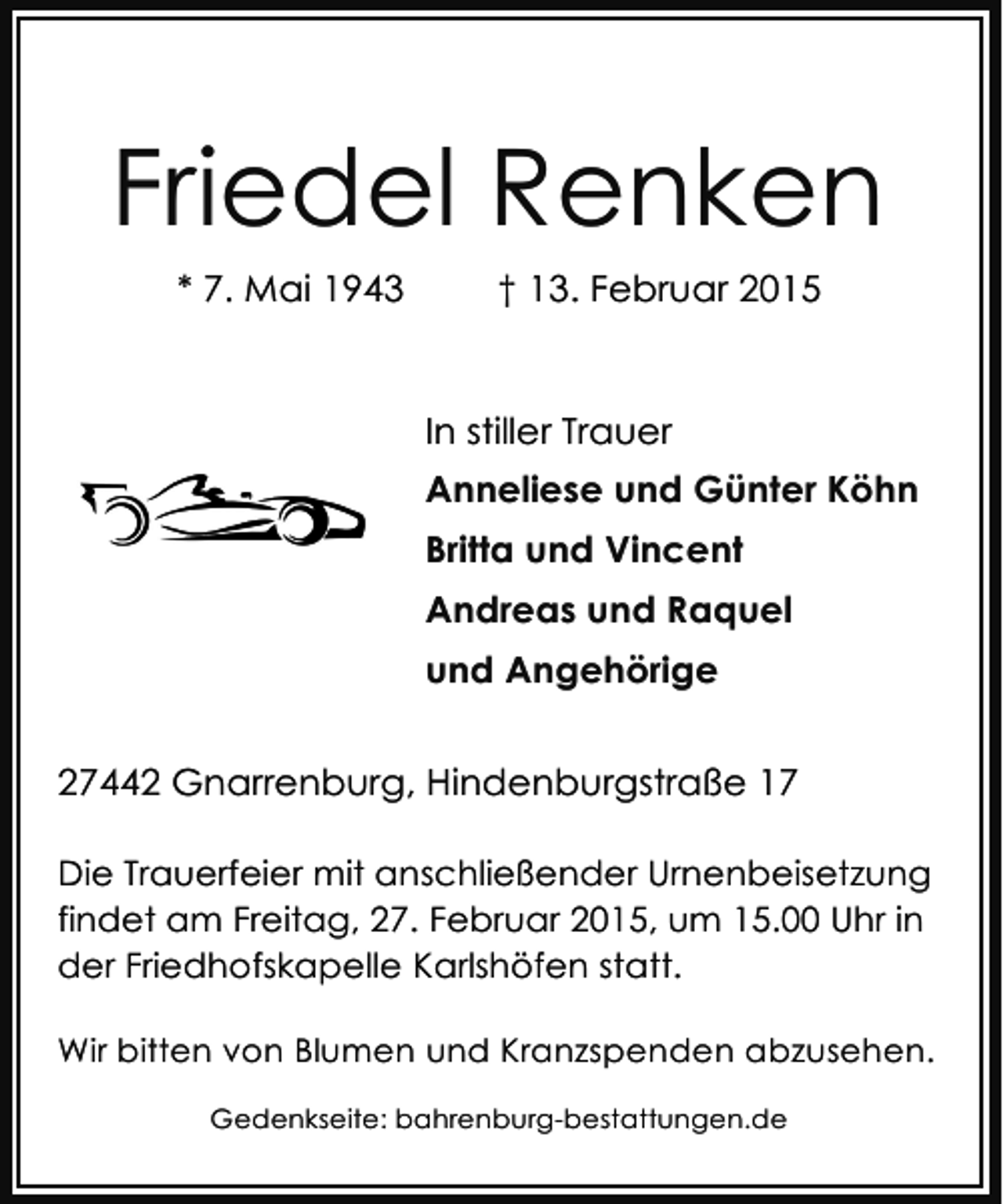 <p>Friedel Renken<br />* 7. Mai 1943</p><p>† 13. Februar 2015</p><p>In stiller Trauer<br />Anneliese und Günter Köhn<br />Britta und Vincent<br />Andreas und Raquel<br />und Angehörige<br />27442 Gnarrenburg, Hindenburgstraße 17<br />Die Trauerfeier mit anschließender Urnenbeisetzung<br />findet am Freitag, 27. Februar 2015, um 15.00 Uhr in<br />der Friedhofskapelle Karlshöfen statt.<br />Wir bitten von Blumen und Kranzspenden abzusehen.<br />Gedenkseite: bahrenburg-bestattungen.de</p>