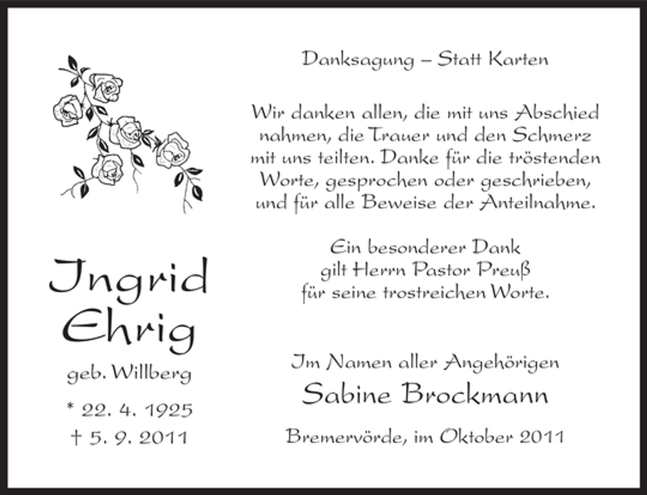 <p>Danksagung – Statt Karten<br />Wir danken allen, die mit uns Abschied<br />nahmen, die Trauer und den Schmerz<br />mit uns teilten. Danke für die tröstenden<br />Worte, gesprochen oder geschrieben,<br />und für alle Beweise der Anteilnahme.</p><p>Ingrid<br />Ehrig</p><p>Ein besonderer Dank<br />gilt Herrn Pastor Preuß<br />für seine trostreichen Worte.</p><p>geb. Willberg</p><p>Im Namen aller Angehörigen</p><p>* 22. 4. 1925<br />† 5. 9. 2011</p><p>Bremervörde, im Oktober 2011</p><p>Sabine Brockmann</p>