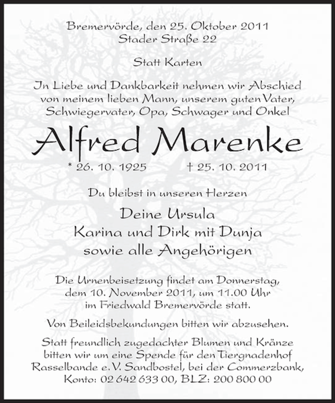 <p>Bremervörde, den 25. Oktober 2011<br />Stader Straße 22<br />Statt Karten<br />In Liebe und Dankbarkeit nehmen wir Abschied<br />von meinem lieben Mann, unserem guten Vater,<br />Schwiegervater, Opa, Schwager und Onkel</p><p>Alfred Marenke<br />* 26. 10. 1925</p><p>† 25. 10. 2011</p><p>Du bleibst in unseren Herzen</p><p>Deine Ursula<br />Karina und Dirk mit Dunja<br />sowie alle Angehörigen<br />Die Urnenbeisetzung findet am Donnerstag,<br />dem 10. November 2011, um 11.00 Uhr<br />im Friedwald Bremervörde statt.<br />Von Beileidsbekundungen bitten wir abzusehen.<br />Statt freundlich zugedachter Blumen und Kränze<br />bitten wir um eine Spende für den Tiergnadenhof<br />Rasselbande e.V. Sandbostel, bei der Commerzbank,<br />Konto: 02 642 633 00, BLZ: 200 8</p>