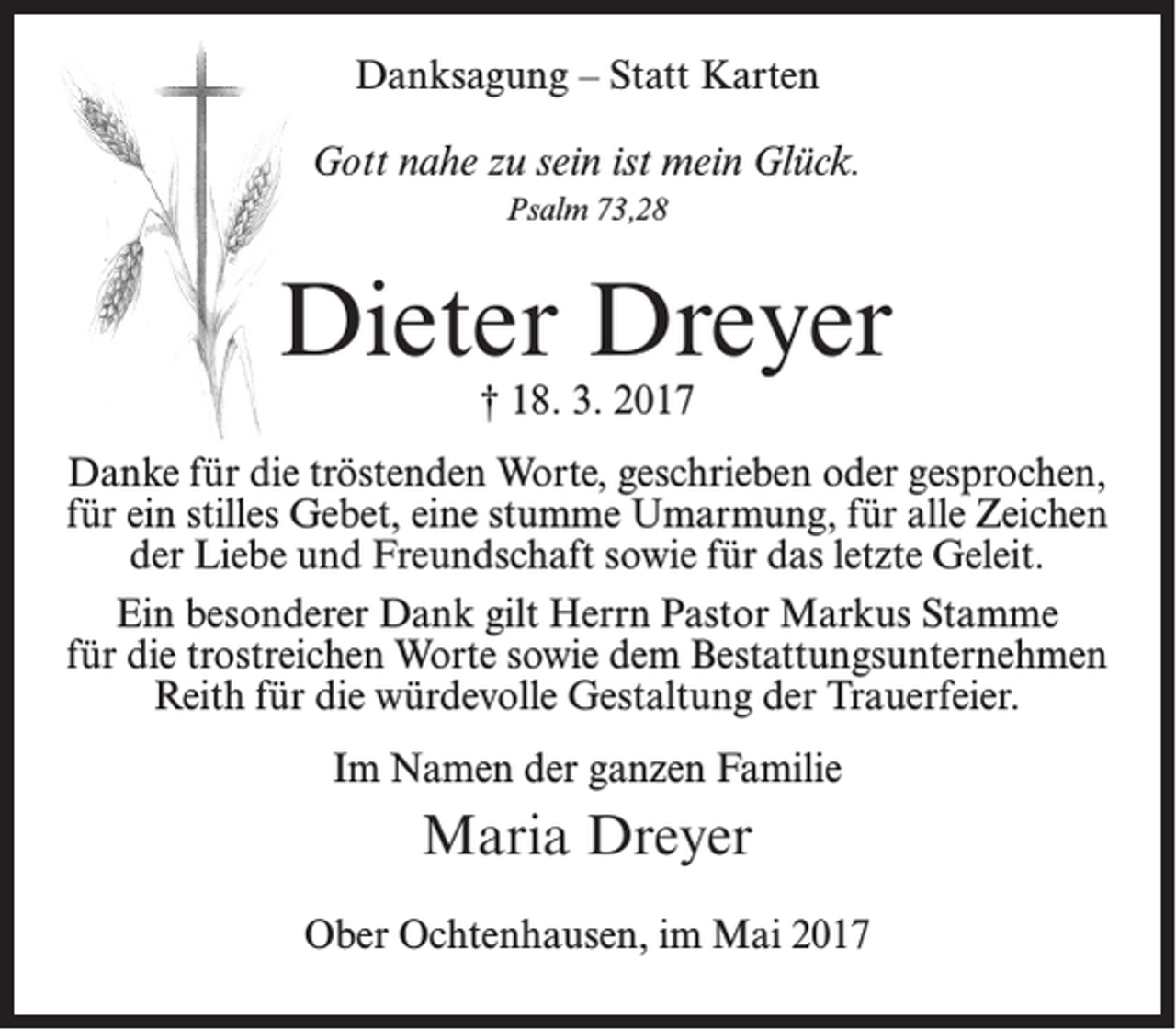<p>Danksagung – Statt Karten<br />Gott nahe zu sein ist mein Glück.<br />Psalm 73,28</p><p>Dieter Dreyer<br />† 18. 3. 2017</p><p>Danke für die tröstenden Worte, geschrieben oder gesprochen,<br />für ein stilles Gebet, eine stumme Umarmung, für alle Zeichen<br />der Liebe und Freundschaft sowie für das letzte Geleit.<br />Ein besonderer Dank gilt Herrn Pastor Markus Stamme<br />für die trostreichen Worte sowie dem Bestattungsunternehmen<br />Reith für die würdevolle Gestaltung der Trauerfeier.<br />Im Namen der ganzen Familie</p><p>Maria Dreyer<br />Ober Ochtenhausen, im Mai 2017</p>