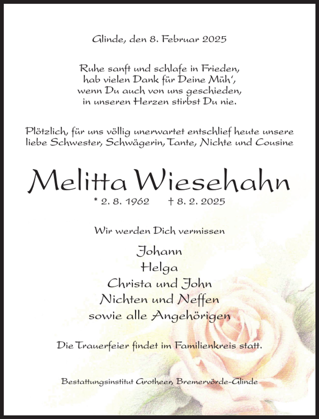 <p>Glinde, den 8. Februar 2025<br />Ruhe sanft und schlafe in Frieden,<br />hab vielen Dank für Deine Müh‘,<br />wenn Du auch von uns geschieden,<br />in unseren Herzen stirbst Du nie.<br />Plötzlich, für uns völlig unerwartet entschlief heute unsere<br />liebe Schwester, Schwägerin, Tante, Nichte und Cousine</p><p>Melitta Wiesehahn<br />* 2. 8. 1962</p><p>† 8. 2. 2025</p><p>Wir werden Dich vermissen</p><p>Johann<br />Helga<br />Christa und John<br />Nichten und Neffen<br />sowie alle Angehörigen<br />Die Trauerfeier findet im Familienkreis statt.<br />Bestattungsinstitut Grotheer, Bremervörde-Glinde</p>