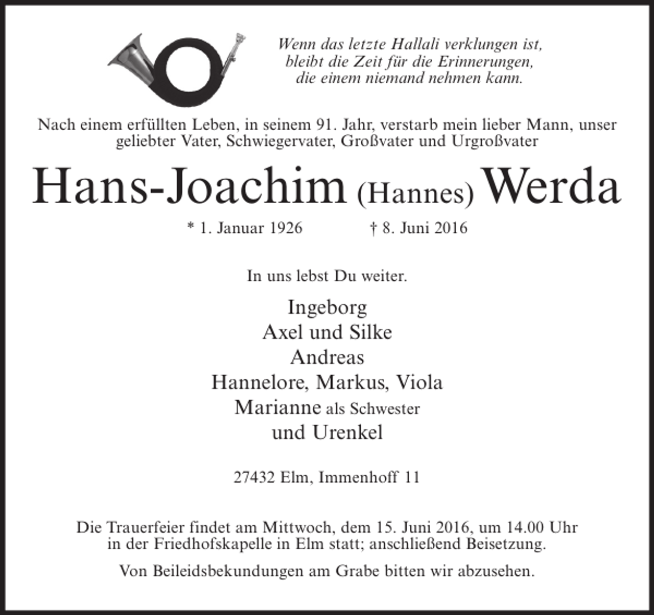 <p>Wenn das letzte Hallali verklungen ist,<br />bleibt die Zeit für die Erinnerungen,<br />die einem niemand nehmen kann.<br />Nach einem erfüllten Leben, in seinem 91. Jahr, verstarb mein lieber Mann, unser<br />geliebter Vater, Schwiegervater, Großvater und Urgroßvater</p><p>Hans-Joachim (Hannes) Werda<br />* 1. Januar 1926</p><p>† 8. Juni 2016</p><p>In uns lebst Du weiter.</p><p>Ingeborg<br />Axel und Silke<br />Andreas<br />Hannelore, Markus, Viola<br />Marianne als Schwester<br />und Urenkel<br />27432 Elm, Immenhoff 11<br />Die Trauerfeier findet am Mittwoch, dem 15. Juni 2016, um 14.00 Uhr<br />in der Friedhofskapelle in Elm statt; anschließend Beisetzung.<br />Von Beileidsbekundungen am Grabe bitten wir abzusehen.</p>