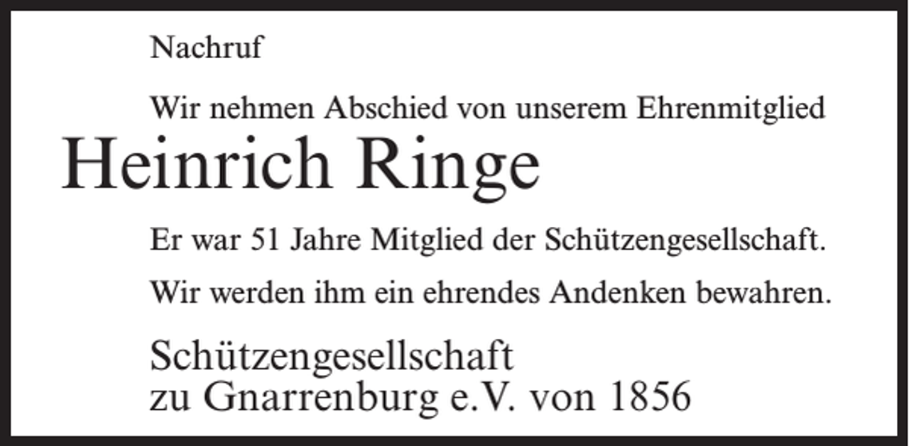 <p>Nachruf<br />Wir nehmen Abschied von unserem Ehrenmitglied</p><p>Heinrich Ringe</p><p>Er war 51 Jahre Mitglied der Schützengesellschaft.<br />Wir werden ihm ein ehrendes Andenken bewahren.</p><p>Schützengesellschaft<br />zu Gnarrenburg e.V. von 1856</p>