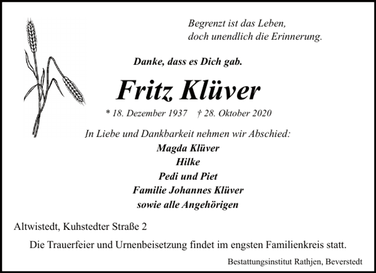 <p>Begrenzt ist das Leben,<br />doch unendlich die Erinnerung.<br />Danke, dass es Dich gab.</p><p>Fritz Klüver</p><p>* 18. Dezember 1937</p><p>† 28. Oktober 2020</p><p>In Liebe und Dankbarkei<br />Dankbarkeit nehmen wir Abschied:<br />Magda Klüver<br />Hilke<br />Pedi und Piet<br />Familie Johannes Klüver<br />sowie alle Angehörigen<br />Altwistedt, Kuhstedter Straße 2<br />Die Trauerfeier und Urnenbeisetzung findet im engsten Familienkreis statt.<br />Bestattungsinstitut Rathjen, Beverstedt</p>