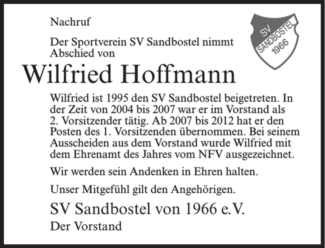 <p>Nachruf<br />Der Sportverein SV Sandbostel nimmt<br />Abschied von</p><p>Wilfried Hoffmann<br />Wilfried ist 1995 den SV Sandbostel beigetreten. In<br />der Zeit von 2004 bis 2007 war er im Vorstand als<br />2. Vorsitzender tätig. Ab 2007 bis 2012 hat er den<br />Posten des 1. Vorsitzenden übernommen. Bei seinem<br />Ausscheiden aus dem Vorstand wurde Wilfried mit<br />dem Ehrenamt des Jahres vom NFV ausgezeichnet.<br />Wir werden sein Andenken in Ehren halten.<br />Unser Mitgefühl gilt den Angehörigen.</p><p>SV Sandbostel von 1966 e.V.<br />Der Vorstand</p>