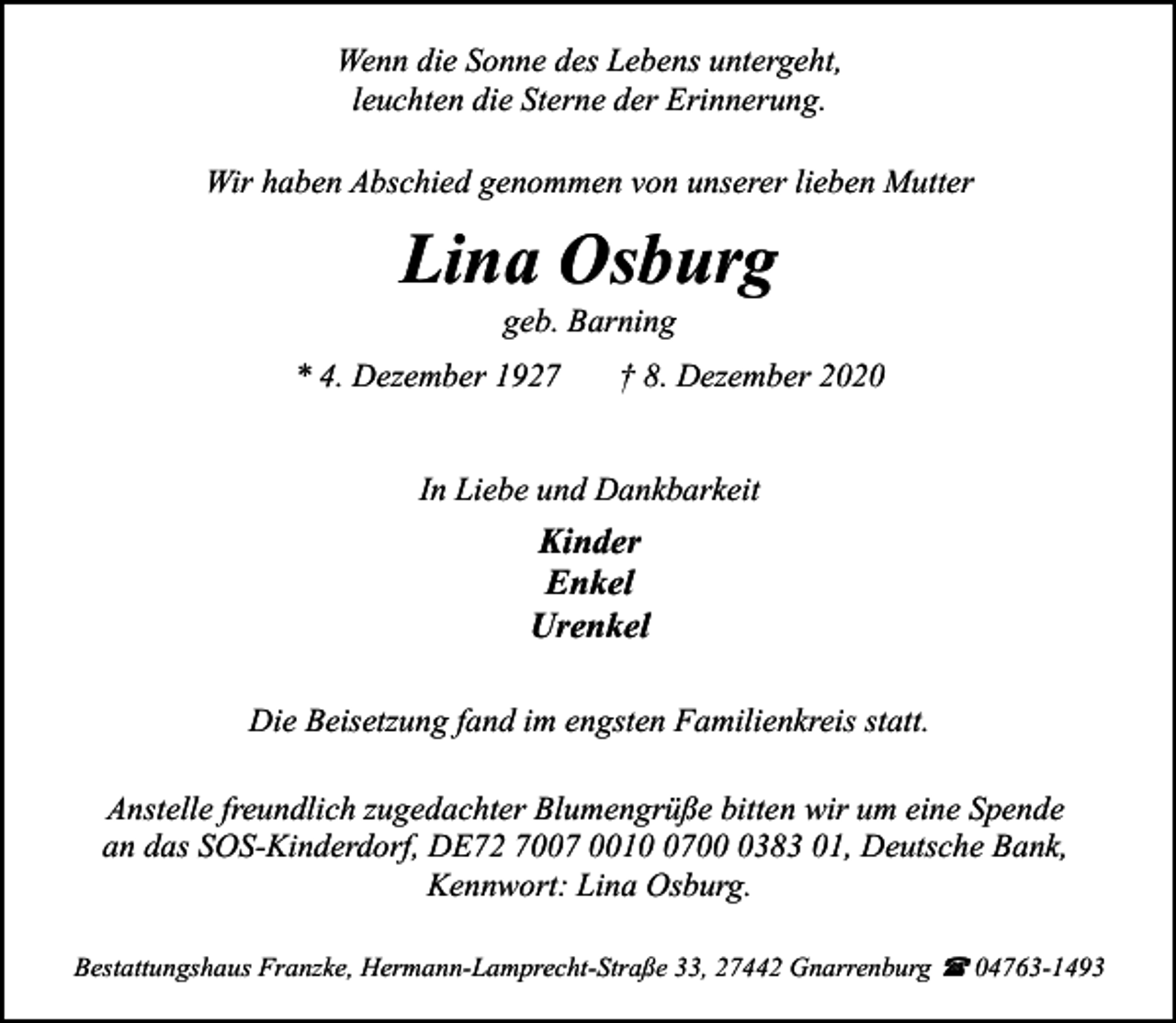 <p>Wenn die Sonne des Lebens untergeht,<br />leuchten die Sterne der Erinnerung.<br />Wir haben Abschied genommen von unserer lieben Mutter</p><p>Lina Osburg<br />geb. Barning</p><p>* 4. Dezember 1927</p><p>† 8. Dezember 2020</p><p>In Liebe und Dankbarkeit</p><p>Kinder<br />Enkel<br />Urenkel<br />Die Beisetzung fand im engsten Familienkreis statt.<br />Anstelle freundlich zugedachter Blumengrüße bitten wir um eine Spende<br />an das SOS-Kinderdorf, DE72 7007 00170383 01, Deutsche Bank,<br />Kennwort: Lina Osburg.<br />Bestattungshaus Franzke, Hermann-Lamprecht-Straße 33, 27442 Gnarrenburg ( 04763-1493</p>