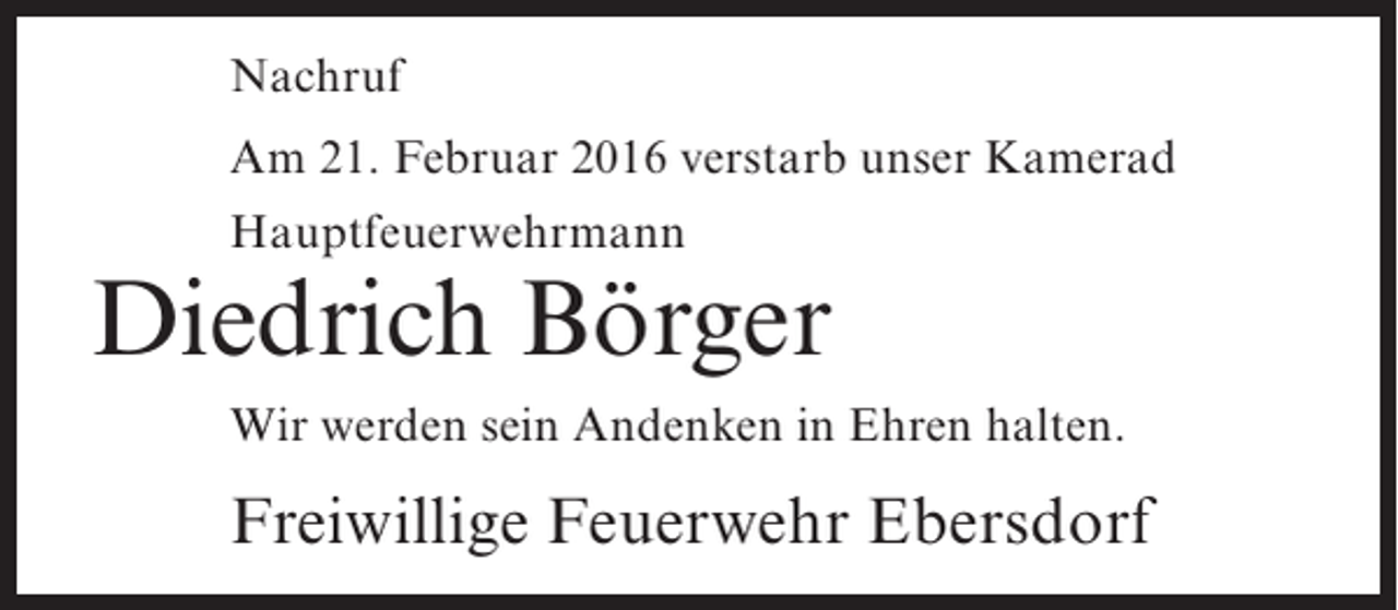 <p>Nachruf<br />Am 21. Februar 2016 verstarb unser Kamerad<br />Hauptfeuerwehrmann</p><p>Diedrich Börger<br />Wir werden sein Andenken in Ehren halten.</p><p>Freiwillige Feuerwehr Ebersdorf</p>