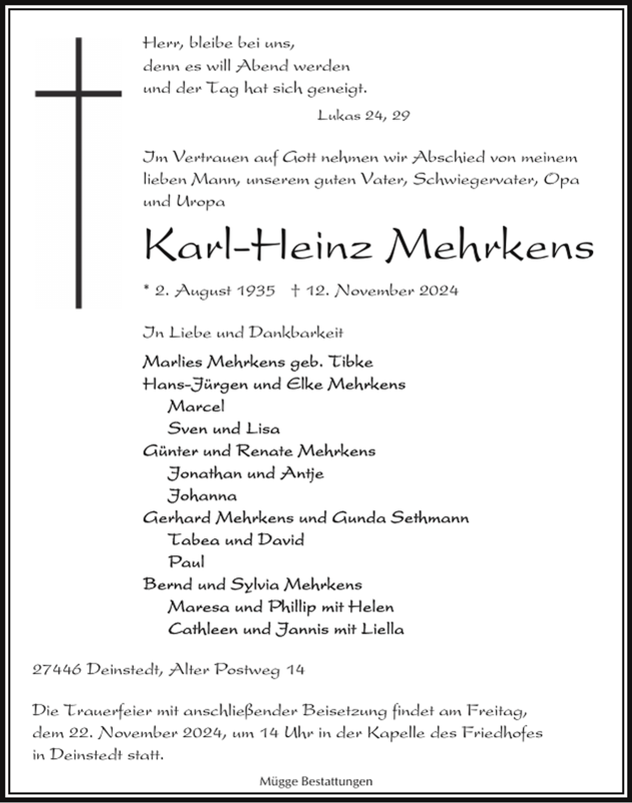<p>Herr, bleibe bei uns,<br />denn es will Abend werden<br />und der Tag hat sich geneigt.<br />Lukas 24, 29</p><p>Im Vertrauen auf Gott nehmen wir Abschied von meinem<br />lieben Mann, unserem guten Vater, Schwiegervater, Opa<br />und Uropa</p><p>Karl-Heinz Mehrkens<br />* 2. August 1935 † 12. November 2024<br />In Liebe und Dankbarkeit</p><p>27446 Deinstedt, Alter Postweg 14<br />Die Trauerfeier mit anschließender Beisetzung findet am Freitag,<br />dem 22. November 2024, um 14 Uhr in der Kapelle des Friedhofes<br />in Deinstedt statt.<br />Mügge Bestattungen</p>