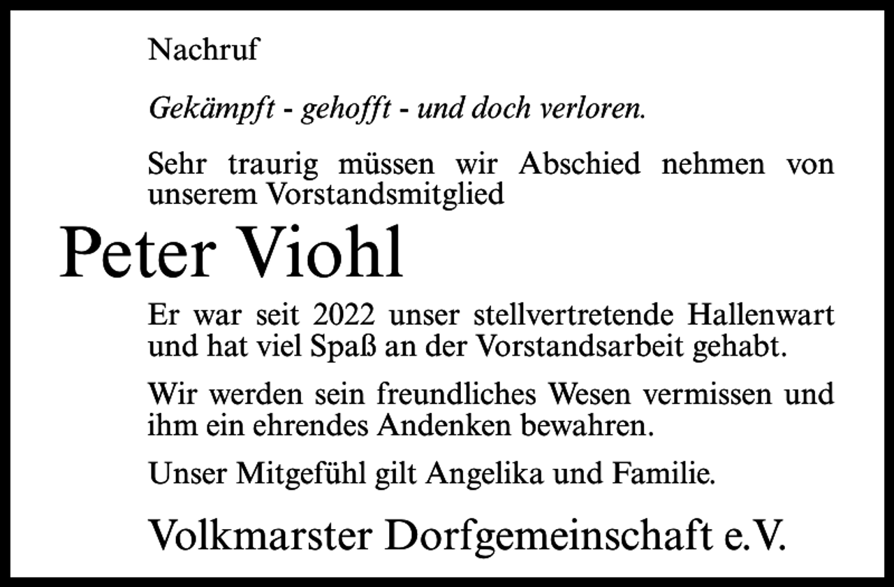 <p>Nachruf<br />Gekämpft - gehofft - und doch verloren.<br />Sehr traurig müssen wir Abschied nehmen von<br />unserem Vorstandsmitglied</p><p>Peter Viohl</p><p>Er war seit 2022 unser stellvertretende Hallenwart<br />und hat viel Spaß an der Vorstandsarbeit gehabt.<br />Wir werden sein freundliches Wesen vermissen und<br />ihm ein ehrendes Andenken bewahren.<br />Unser Mitgefühl gilt Angelika und Familie.</p><p>Volkmarster Dorfgemeinschaft e.V.</p>
