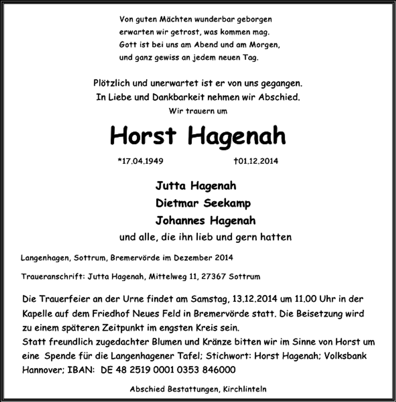 <p>Von guten Mächten wunderbar geborgen<br />erwarten wir getrost, was kommen mag.<br />Gott ist bei uns am Abend und am Morgen,<br />und ganz gewiss an jedem neuen Tag.</p><p>Plötzlich und unerwartet ist er von uns gegangen.<br />In Liebe und Dankbarkeit nehmen wir Abschied.<br />Wir trauern um</p><p>Horst Hagenah<br />*17.04.1949</p><p>†01.12.2014</p><p>Jutta Hagenah<br />Dietmar Seekamp<br />Johannes Hagenah<br />und alle, die ihn lieb und gern hatten<br />Langenhagen, Sottrum, Bremervörde im Dezember 2014<br />Traueranschrift: Jutta Hagenah, Mittelweg 11, 27367 Sottrum</p><p>Die Trauerfeier an der Urne findet am Samstag, 13.12.2014 um 11.00 Uhr in der<br />Kapelle auf dem Friedhof Neues Feld in Bremervörde statt. Die Beisetzung wird<br />zu einem späteren Zeitpunkt im engsten Kreis sein.<br />Statt freundlich zugedachter Blumen und Kränze bitten wir im Sinne von Horst um<br />eine Spende für die Langenhagener Tafel; Stichwort: Horst Hagenah; Volksbank<br />Hannover; IBAN: DE 48 2519 0001 0353 846000<br />Abschied Bestattungen, Kirchlinteln</p>