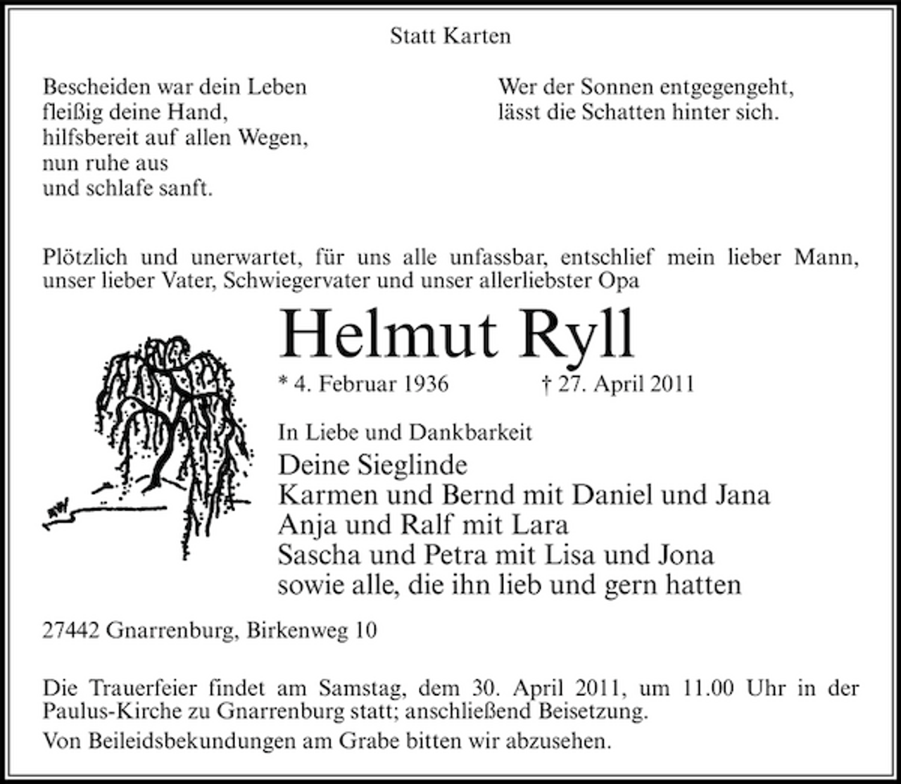 <p>Statt Karten Bescheiden war dein Leben fleißig deine Hand, hilfsbereit auf allen Wegen, nun ruhe aus und schlafe sanft. Wer der Sonnen entgegengeht, lässt die Schatten hinter sich.</p><p>Plötzlich und unerwartet, für uns alle unfassbar, entschlief mein lieber Mann, unser lieber Vater, Schwiegervater und unser allerliebster Opa</p><p>Helmut Ryll<br />* 4. Februar 1936 In Liebe und Dankbarkeit † 27. April 2011</p><p>Deine Sieglinde Karmen und Bernd mit Daniel und Jana Anja und Ralf mit Lara Sascha und Petra mit Lisa und Jona sowie alle, die ihn lieb und gern hatten<br />27442 Gnarrenburg, Birkenweg 10 Die Trauerfeier findet am Samstag, dem 30. April 2011, um 11.00 Uhr in der Paulus-Kirche zu Gnarrenburg statt; anschließend Beisetzung. Von Beileidsbekundungen am Grabe bitten wir abzusehen.</p>