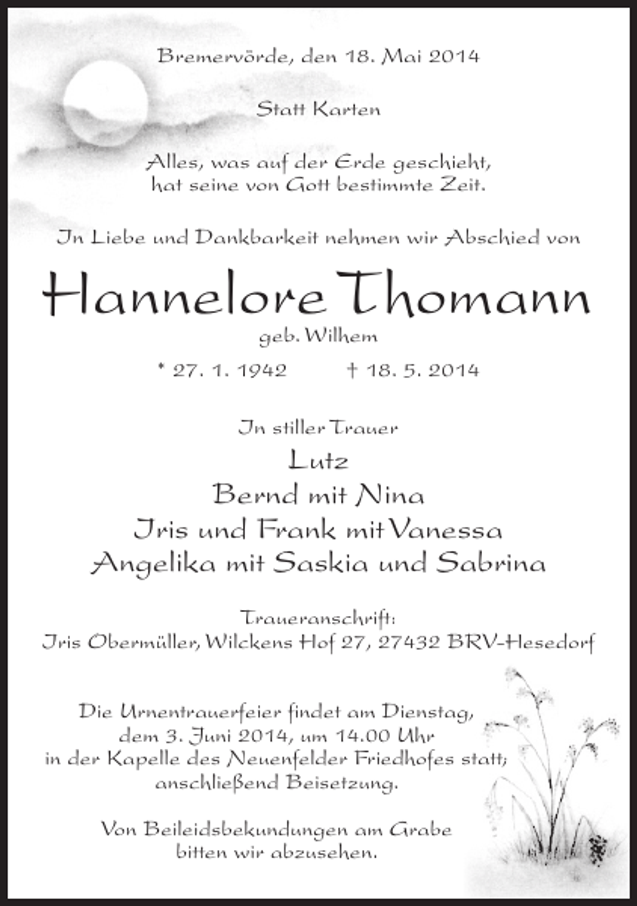 <p>Bremervörde, den 18. Mai 2014<br />Statt Karten<br />Alles, was auf der Erde geschieht,<br />hat seine von Gott bestimmte Zeit.<br />In Liebe und Dankbarkeit nehmen wir Abschied von</p><p>Hannelore Thomann<br />geb. Wilhem<br />* 27. 1. 1942 † 18. 5. 2014<br />In stiller Trauer</p><p>Lutz<br />Bernd mit Nina<br />Iris und Frank mit Vanessa<br />Angelika mit Saskia und Sabrina<br />Traueranschrift:<br />Iris Obermüller, Wilckens Hof 27, 27432 BRV-Hesedorf<br />Die Urnentrauerfeier findet am Dienstag,<br />dem 3. Juni 2014, um 14.00 Uhr<br />in der Kapelle des Neuenfelder Friedhofes statt;<br />anschließend Beisetzung.<br />Von Beileidsbekundungen am Grabe<br />bitten wir abzusehen.</p>