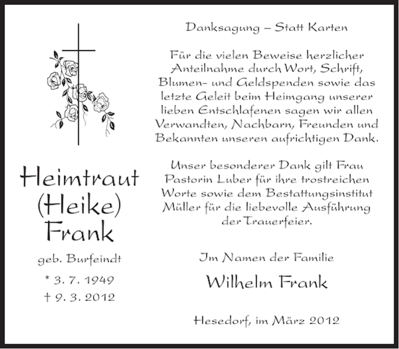 <p>Danksagung – Statt Karten<br />Für die vielen Beweise herzlicher<br />Anteilnahme durch Wort, Schrift,<br />Blumen- und Geldspenden sowie das<br />letzte Geleit beim Heimgang unserer<br />lieben Entschlafenen sagen wir allen<br />Verwandten, Nachbarn, Freunden und<br />Bekannten unseren aufrichtigen Dank.</p><p>Heimtraut<br />(Heike)<br />Frank</p><p>Unser besonderer Dank gilt Frau<br />Pastorin Luber für ihre trostreichen<br />Worte sowie dem Bestattungsinstitut<br />Müller für die liebevolle Ausführung<br />der Trauerfeier.</p><p>geb. Burfeindt</p><p>Im Namen der Familie</p><p>* 3. 7. 1949<br />† 9. 3. 2012</p><p>Wilhelm Frank<br />Hesedorf, im März 2012</p>
