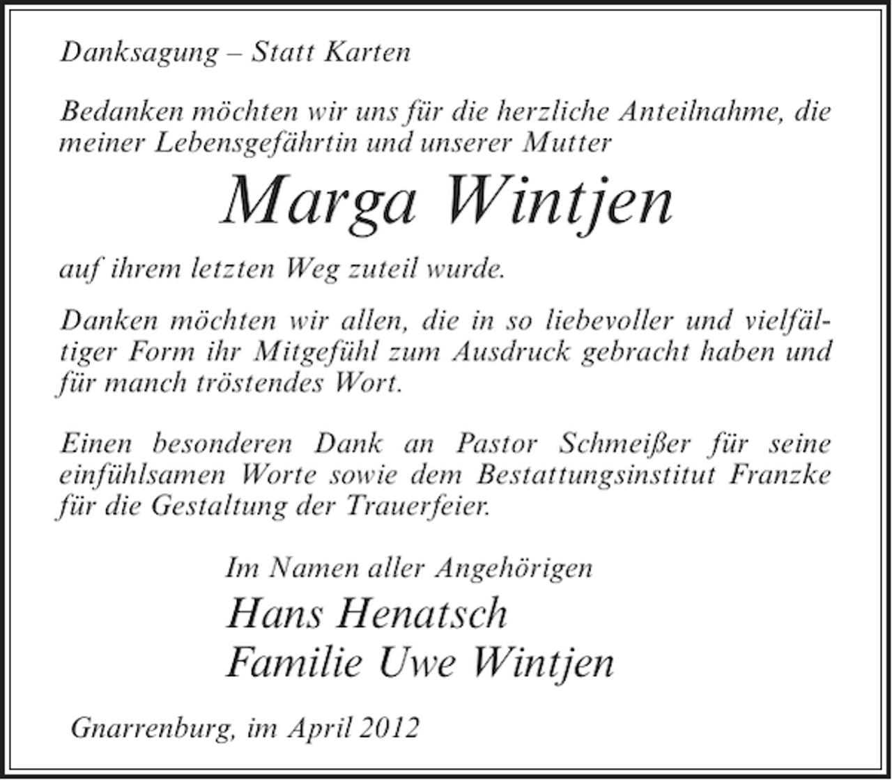 <p>Danksagung – Statt Karten<br />Bedanken möchten wir uns für die herzliche Anteilnahme, die<br />meiner Lebensgefährtin und unserer Mutter</p><p>Marga Wintjen<br />auf ihrem letzten Weg zuteil wurde.<br />Danken möchten wir allen, die in so liebevoller und vielfältiger Form ihr Mitgefühl zum Ausdruck gebracht haben und<br />für manch tröstendes Wort.<br />Einen besonderen Dank an Pastor Schmeißer für seine<br />einfühlsamen Worte sowie dem Bestattungsinstitut Franzke<br />für die Gestaltung der Trauerfeier.<br />Im Namen aller Angehörigen</p><p>Hans Henatsch<br />Familie Uwe Wintjen<br />Gnarrenburg, im April 2012</p>