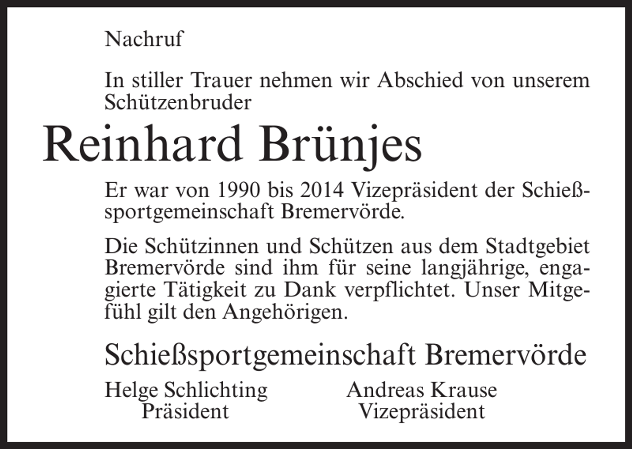 <p>Nachruf<br />In stiller Trauer nehmen wir Abschied von unserem<br />Schützenbruder</p><p>Reinhard Brünjes</p><p>Er war von 1990 bis 2014 Vizepräsident der Schießsportgemeinschaft Bremervörde.<br />Die Schützinnen und Schützen aus dem Stadtgebiet<br />Bremervörde sind ihm für seine langjährige, engagierte Tätigkeit zu Dank verpflichtet. Unser Mitgefühl gilt den Angehörigen.</p><p>Schießsportgemeinschaft Bremervörde<br />elge Schlichting<br />H<br />Präsident</p><p>Andreas Krause<br />Vizepräsident</p>