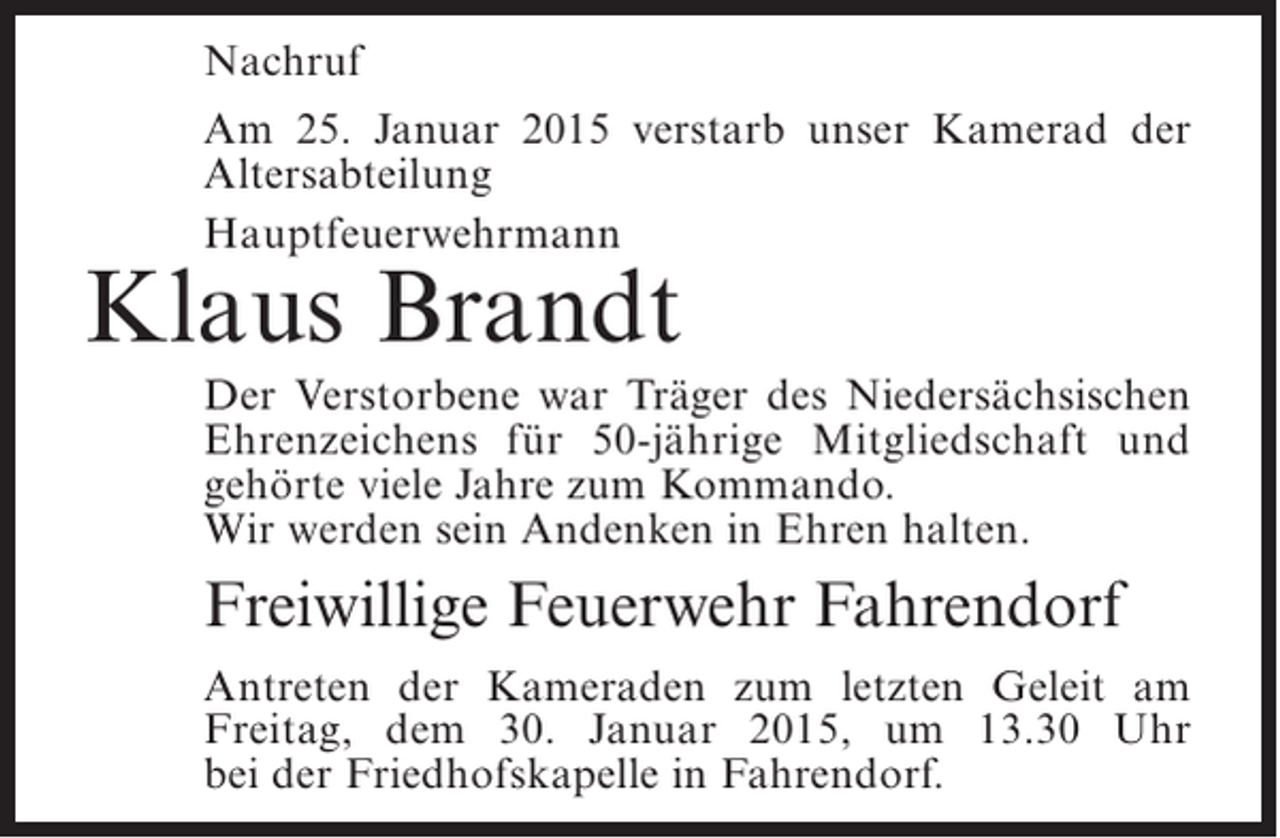 <p>Nachruf<br />Am 25. Januar 2015 verstarb unser Kamerad der<br />A<br />­ ltersabteilung<br />Hauptfeuerwehrmann</p><p>Klaus Brandt</p><p>Der Verstorbene war Träger des Niedersächsischen<br />E<br />­ hrenzeichens für 50-jährige Mitgliedschaft und<br />g<br />­ ehörte viele Jahre zum Kommando.<br />Wir werden sein Andenken in Ehren halten.</p><p>Freiwillige Feuerwehr Fahrendorf<br />Antreten der Kameraden zum letzten Geleit am<br />Freitag, dem 30. Januar 2015, um 13.30 Uhr<br />bei der Friedhofskapelle in Fahrendorf.</p>