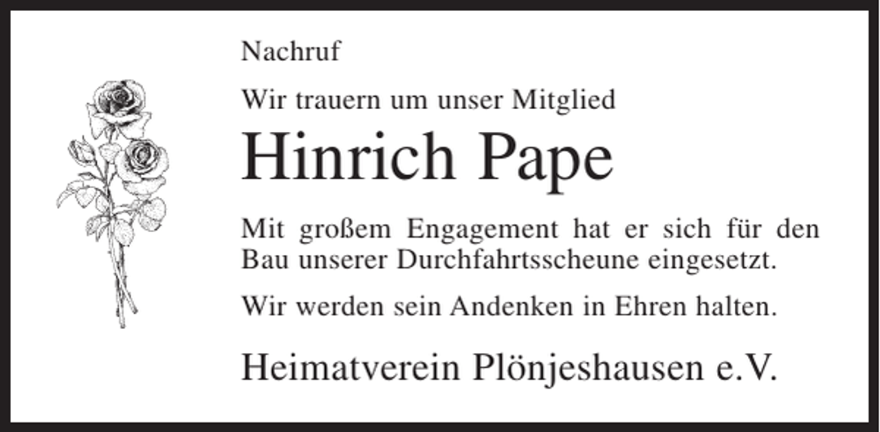 <p>Nachruf<br />Wir trauern um unser Mitglied</p><p>Hinrich Pape<br />Mit großem Engagement hat er sich für den<br />Bau unserer Durchfahrtsscheune eingesetzt.<br />Wir werden sein Andenken in Ehren halten.</p><p>Heimatverein Plönjeshausen e.V.</p>