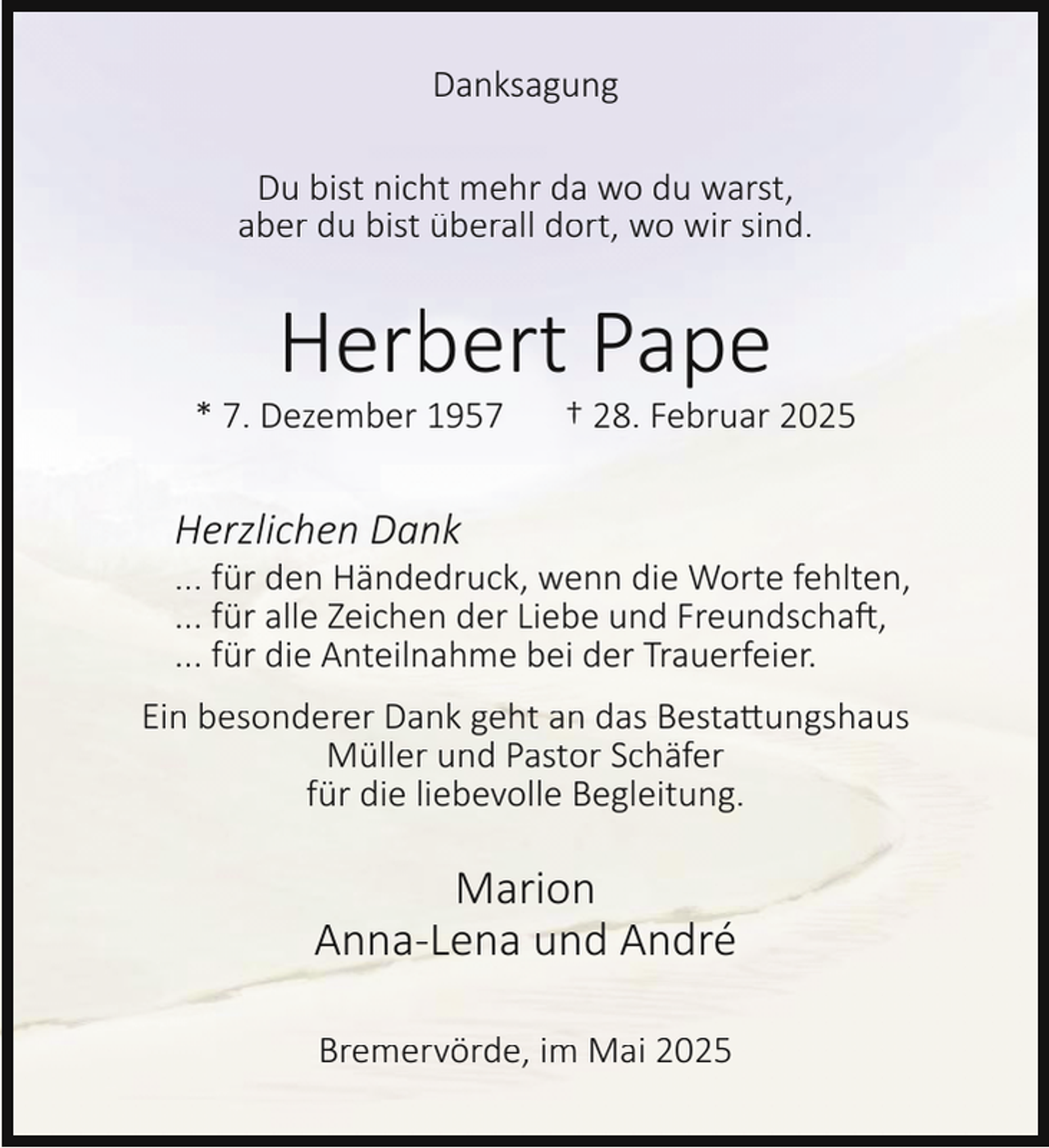 <p>Danksagung<br />Du bist nicht mehr da wo du warst,<br />aber du bist überall dort, wo wir sind.</p><p>Herbert Pape</p><p>* 7. Dezember 1957</p><p>† 28. Februar 2025</p><p>Herzlichen Dank</p><p>... für den Händedruck, wenn die Worte fehlten,<br />... für alle Zeichen der Liebe und Freundschaft,<br />... für die Anteilnahme bei der Trauerfeier.</p><p>Ein besonderer Dank geht an das Bestattungshaus<br />Müller und Pastor Schäfer<br />für die liebevolle Begleitung.</p><p>Marion<br />Anna-Lena und André<br />Bremervörde, im Mai 2025</p>