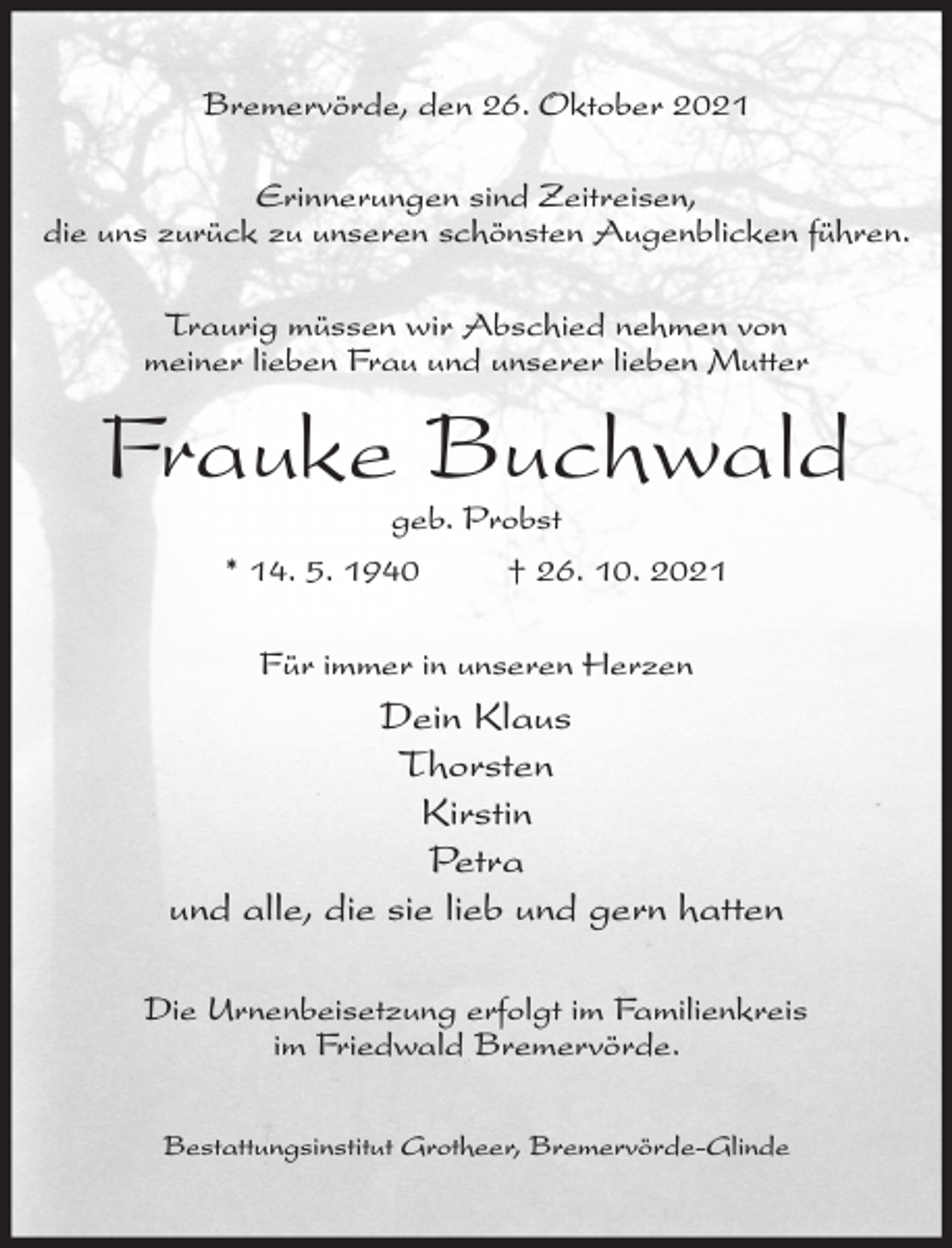<p>Bremervörde, den 26. Oktober 2021<br />Erinnerungen sind Zeitreisen,<br />die uns zurück zu unseren schönsten Augenblicken führen.<br />Traurig müssen wir Abschied nehmen von<br />meiner lieben Frau und unserer lieben Mutter</p><p>Frauke Buchwald<br />geb. Probst<br />* 14. 5. 1940<br />† 26. 10. 2021<br />Für immer in unseren Herzen</p><p>Dein Klaus<br />Thorsten<br />Kirstin<br />Petra<br />und alle, die sie lieb und gern hatten<br />Die Urnenbeisetzung erfolgt im Familienkreis<br />im Friedwald Bremervörde.<br />Bestattungsinstitut Grotheer, Bremervörde-Glinde</p>