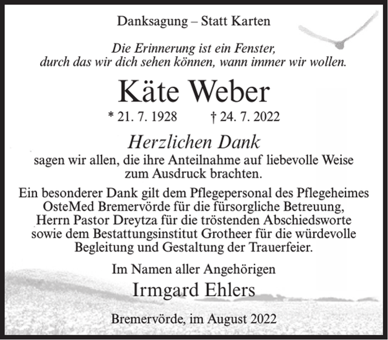 <p>Danksagung – Statt Karten<br />Die Erinnerung ist ein Fenster,<br />durch das wir dich sehen können, wann immer wir wollen.</p><p>Käte Weber</p><p>* 21. 7. 1928</p><p>† 24. 7. 2022</p><p>Herzlichen Dank</p><p>sagen wir allen, die ihre Anteilnahme auf liebevolle Weise<br />zum Ausdruck brachten.<br />Ein besonderer Dank gilt dem Pflegepersonal des Pflegeheimes<br />OsteMed Bremervörde für die fürsorgliche Betreuung,<br />Herrn Pastor Dreytza für die tröstenden Abschiedsworte<br />sowie dem Bestattungsinstitut Grotheer für die würdevolle<br />Begleitung und Gestaltung der Trauerfeier.<br />Im Namen aller Angehörigen</p><p>Irmgard Ehlers<br />Bremervörde, im August 2022</p>