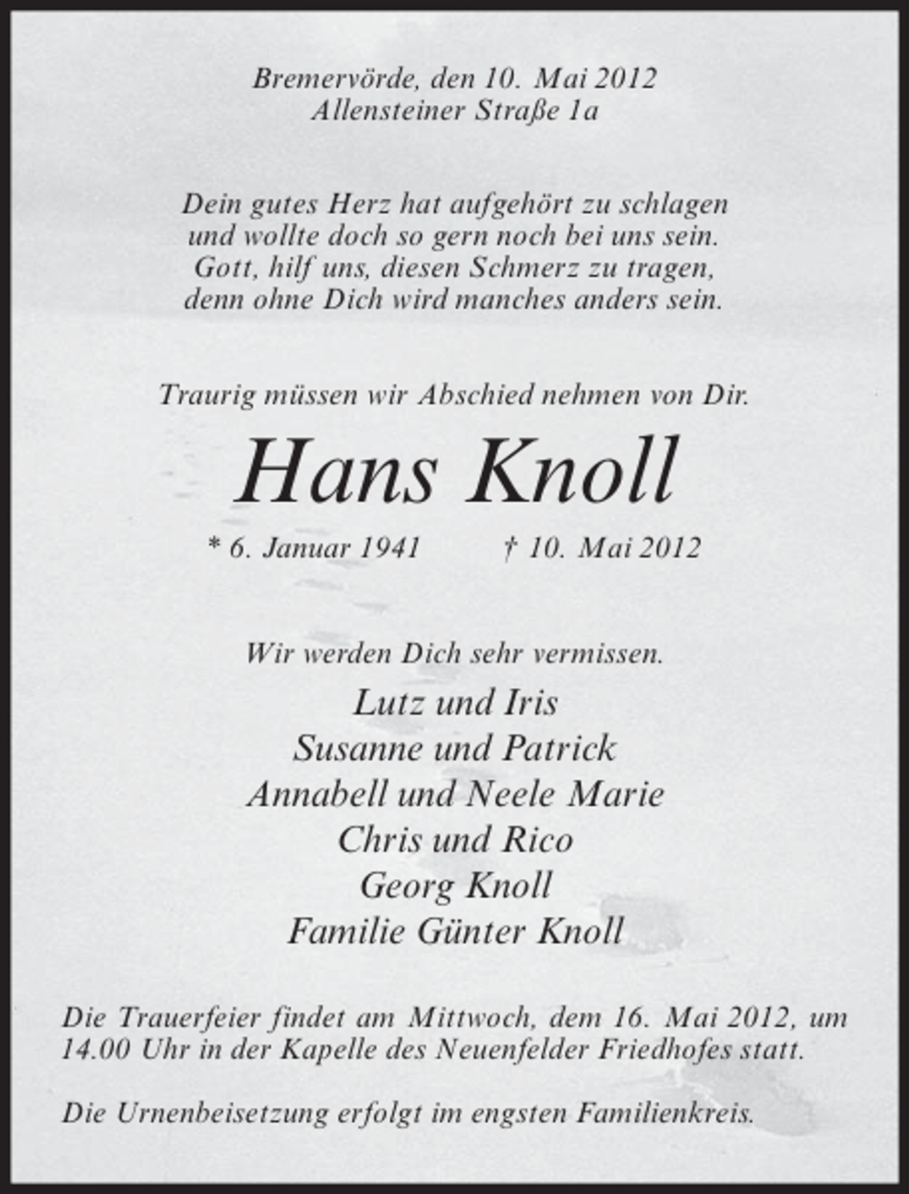 <p>Bremervörde, den 10. Mai 2012<br />Allensteiner Straße 1a<br />Dein gutes Herz hat aufgehört zu schlagen<br />und wollte doch so gern noch bei uns sein.<br />Gott, hilf uns, diesen Schmerz zu tragen,<br />denn ohne Dich wird manches anders sein.<br />Traurig müssen wir Abschied nehmen von Dir.</p><p>Hans Knoll<br />* 6. Januar 1941</p><p>† 10. Mai 2012</p><p>Wir werden Dich sehr vermissen.</p><p>Lutz und Iris<br />Susanne und Patrick<br />Annabell und Neele Marie<br />Chris und Rico<br />Georg Knoll<br />Familie Günter Knoll<br />Die Trauerfeier findet am Mittwoch, dem 16. Mai 2012, um<br />14.00 Uhr in der Kapelle des Neuenfelder Friedhofes statt.<br />Die Urnenbeisetzung erfolgt im engsten Familienkreis.</p>