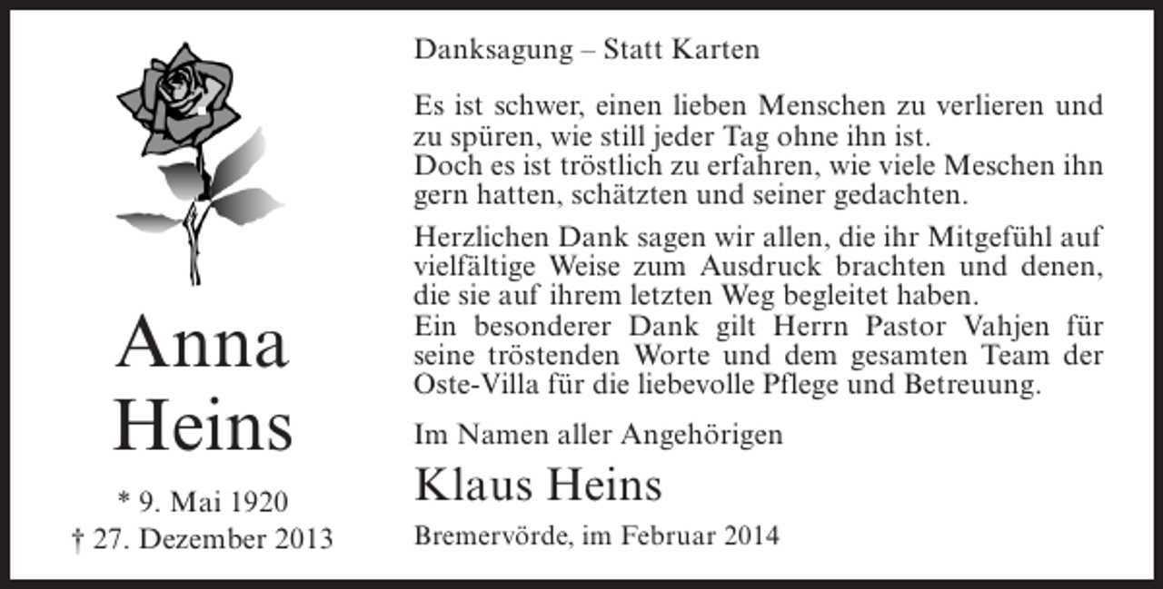 <p>Danksagung – Statt Karten</p><p>Anna<br />Heins<br />* 9. Mai 1920<br />† 27. Dezember 2013</p><p>Es ist schwer, einen lieben Menschen zu verlieren und<br />zu spüren, wie still jeder Tag ohne ihn ist.<br />Doch es ist tröstlich zu erfahren, wie viele Meschen ihn<br />gern hatten, schätzten und seiner gedachten.<br />Herzlichen Dank sagen wir allen, die ihr Mitgefühl auf<br />vielfältige Weise zum Ausdruck brachten und denen,<br />die sie auf ihrem letzten Weg begleitet haben.<br />Ein besonderer Dank gilt Herrn Pastor Vahjen für<br />seine tröstenden Worte und dem gesamten Team der<br />Oste-Villa für die liebevolle Pflege und Betreuung.<br />Im Namen aller Angehörigen</p><p>Klaus Heins<br />Bremervörde, im Februar 2014</p>