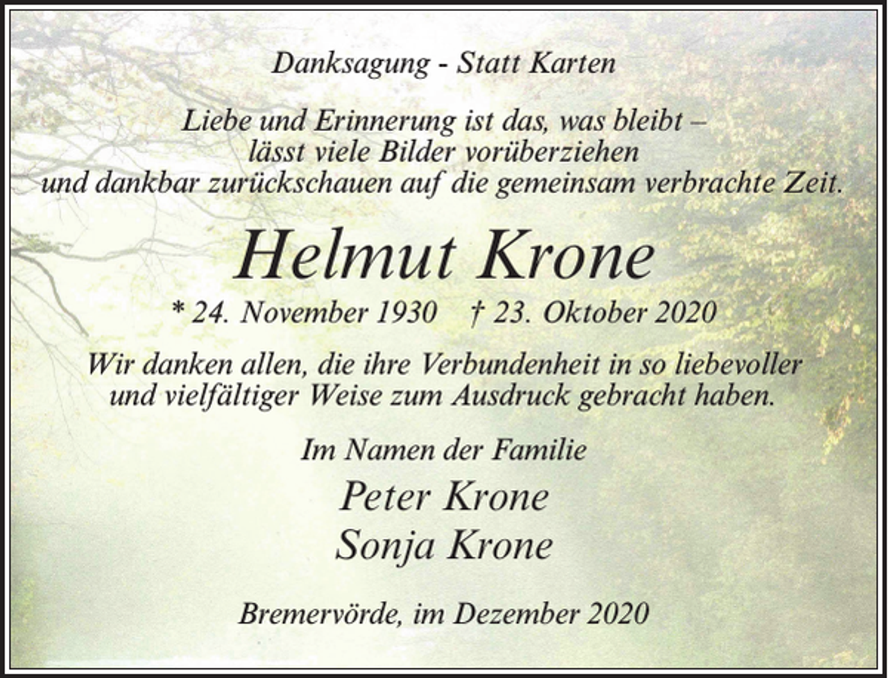 <p>Danksagung - Statt Karten<br />Liebe und Erinnerung ist das, was bleibt –<br />lässt viele Bilder vorüberziehen<br />und dankbar zurückschauen auf die gemeinsam verbrachte Zeit.</p><p>Helmut Krone</p><p>* 24. November 1930</p><p>† 23. Oktober 2020</p><p>Wir danken allen, die ihre Verbundenheit in so liebevoller<br />und vielfältiger Weise zum Ausdruck gebracht haben.<br />Im Namen der Familie</p><p>Peter Krone<br />Sonja Krone<br />Bremervörde, im Dezember 2020</p>