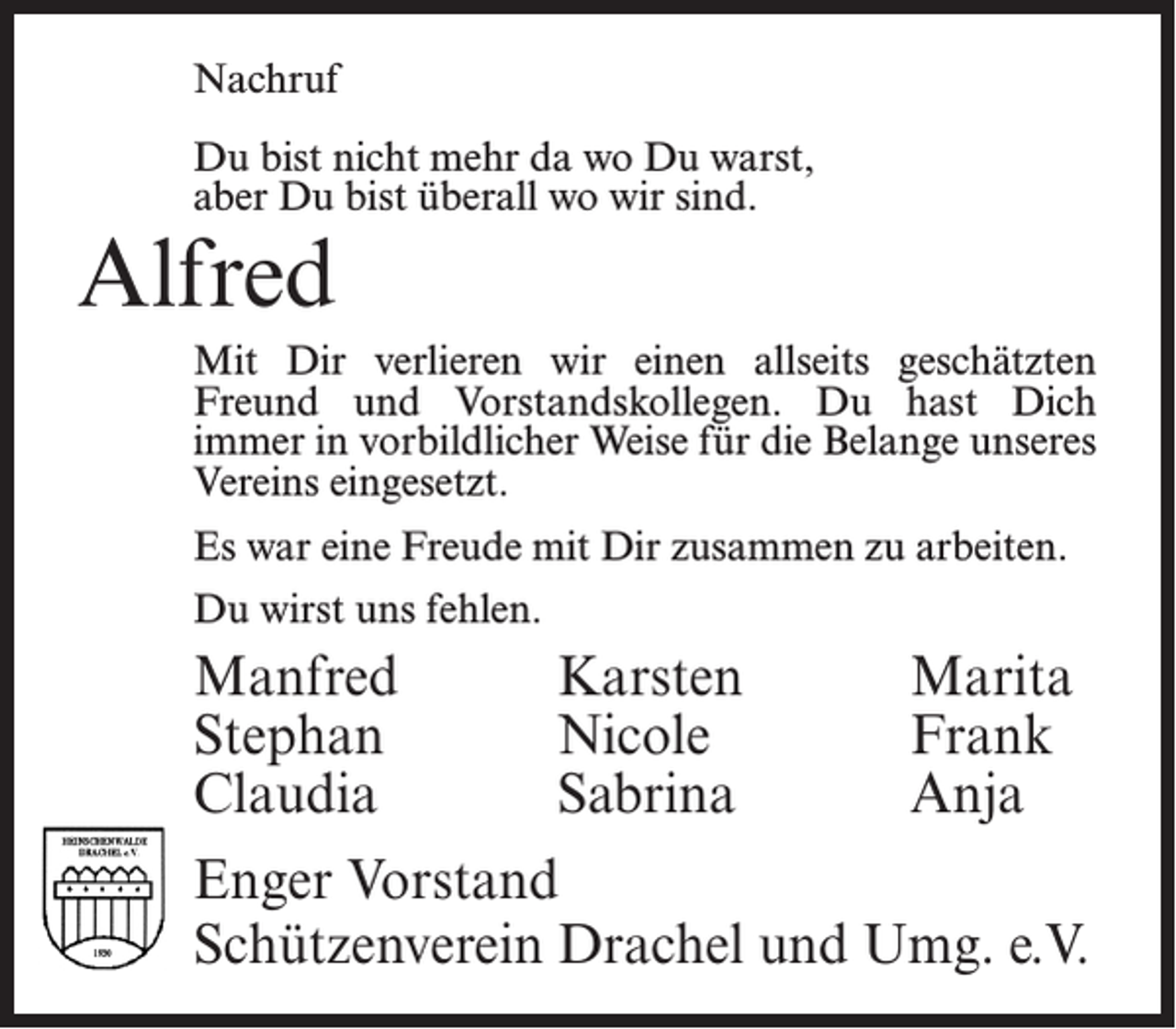 <p>Nachruf<br />Du bist nicht mehr da wo Du warst,<br />aber Du bist überall wo wir sind.</p><p>Alfred</p><p>Mit Dir verlieren wir einen allseits geschätzten<br />Freund und Vorstandskollegen. Du hast Dich<br />immer in vorbildlicher Weise für die Belange unseres<br />Vereins eingesetzt.<br />Es war eine Freude mit Dir zusammen zu arbeiten.<br />Du wirst uns fehlen.</p><p>Manfred Karsten Marita<br />Stephan Nicole Frank<br />Claudia Sabrina Anja<br />Enger Vorstand<br />Schützenverein Drachel und Umg. e.V.</p>