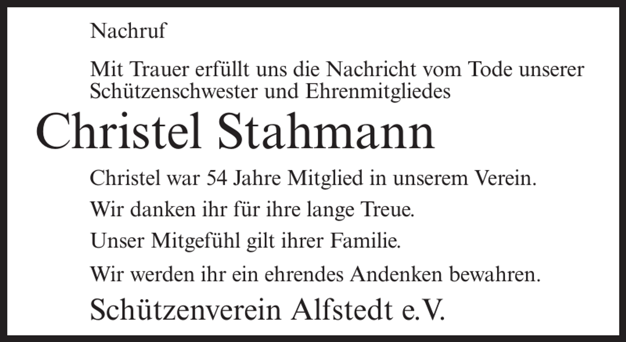 <p>Nachruf<br />Mit Trauer erfüllt uns die Nachricht vom Tode unserer<br />Schützenschwester und Ehrenmitgliedes</p><p>Christel Stahmann<br />Christel war 54 Jahre Mitglied in unserem Verein.<br />Wir danken ihr für ihre lange Treue.<br />Unser Mitgefühl gilt ihrer Familie.<br />Wir werden ihr ein ehrendes Andenken bewahren.</p><p>Schützenverein Alfstedt e.V.</p>
