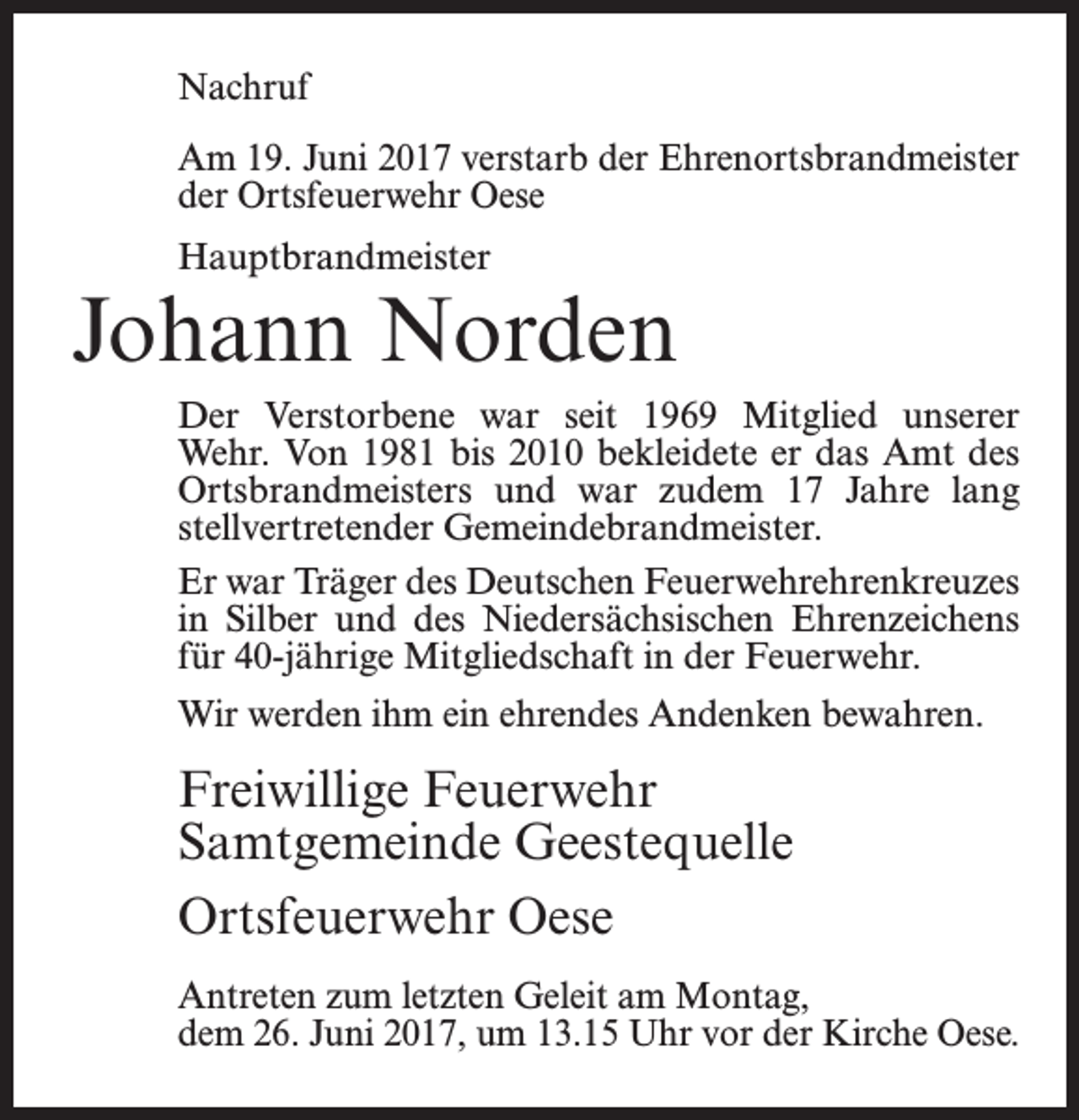 <p>Nachruf<br />Am 19. Juni 2017 verstarb der Ehrenortsbrandmeister<br />der Ortsfeuerwehr Oese<br />Hauptbrandmeister</p><p>Johann Norden<br />Der Verstorbene war seit 1969 Mitglied unserer<br />Wehr. Von 1981 bis 2010 bekleidete er das Amt des<br />Ortsbrandmeisters und war zudem 17 Jahre lang<br />stell­ver­tretender Gemeindebrandmeister.<br />Er war Träger des Deutschen Feuerwehrehrenkreuzes<br />in Silber und des Niedersächsischen Ehrenzeichens<br />für 40-jährige Mitgliedschaft in der Feuerwehr.<br />Wir werden ihm ein ehrendes Andenken bewahren.</p><p>Freiwillige Feuerwehr<br />Samtgemeinde Geestequelle<br />Ortsfeuerwehr Oese<br />Antreten zum letzten Geleit am Montag,<br />dem 26. Juni 2017, um 13.15 Uhr vor der Kirche Oese.</p>