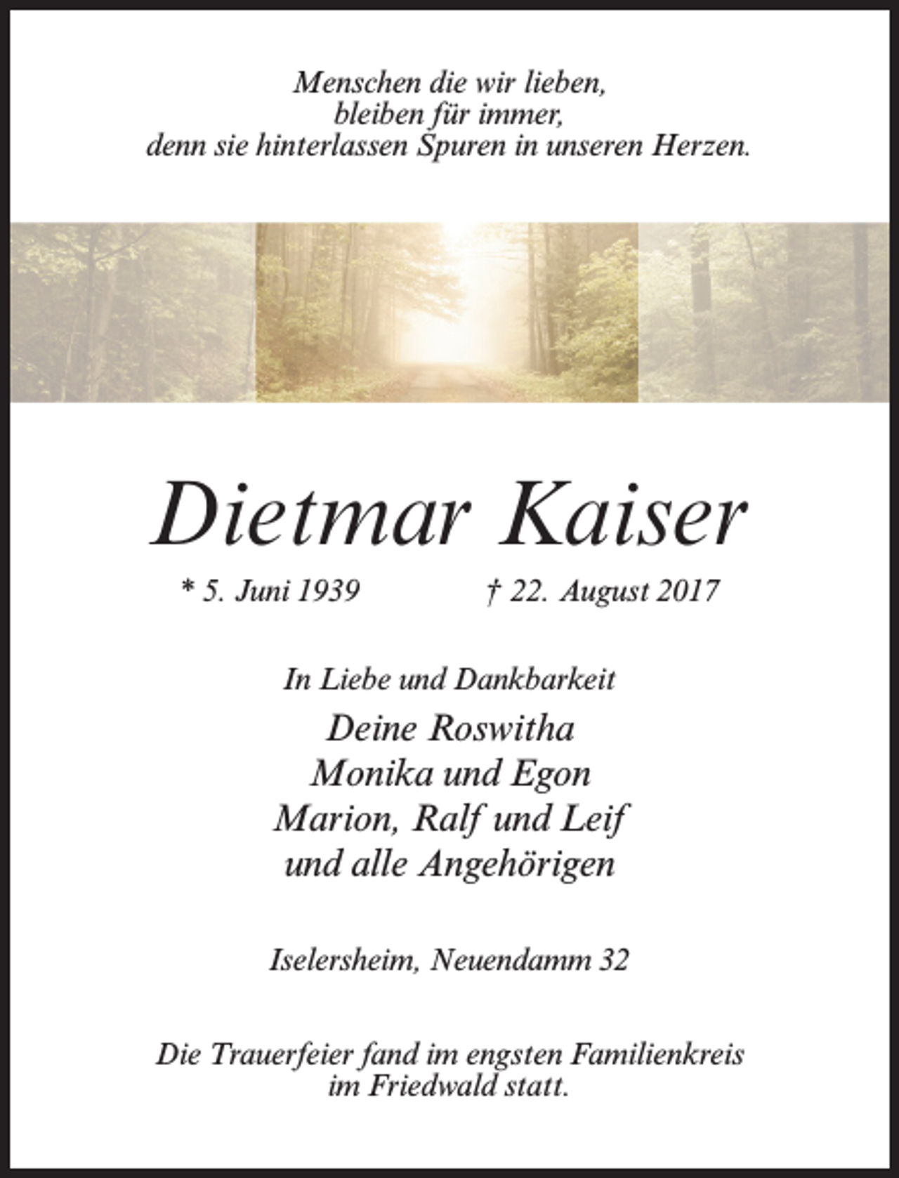 <p>Menschen die wir lieben,<br />bleiben für immer,<br />denn sie hinterlassen Spuren in unseren Herzen.</p><p>Dietmar Kaiser<br />* 5. Juni 1939</p><p>† 22. August 2017</p><p>In Liebe und Dankbarkeit</p><p>Deine Roswitha<br />Monika und Egon<br />Marion, Ralf und Leif<br />und alle Angehörigen<br />Iselersheim, Neuendamm 32<br />Die Trauerfeier fand im engsten Familienkreis<br />im Friedwald statt.</p>