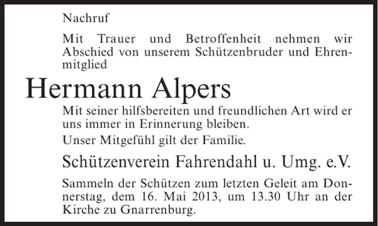 <p>Nachruf<br />Mit Trauer und Betroffenheit nehmen wir<br />Abschied von unserem Schützenbruder und Ehrenmitglied</p><p>Hermann Alpers</p><p>Mit seiner hilfsbereiten und freundlichen Art wird er<br />uns immer in Erinnerung bleiben.<br />Unser Mitgefühl gilt der Familie.</p><p>Schützenverein Fahrendahl u. Umg. e.V.<br />Sammeln der Schützen zum letzten Geleit am Donnerstag, dem 16. Mai 2013, um 13.30 Uhr an der<br />Kirche zu Gnarrenburg.</p>