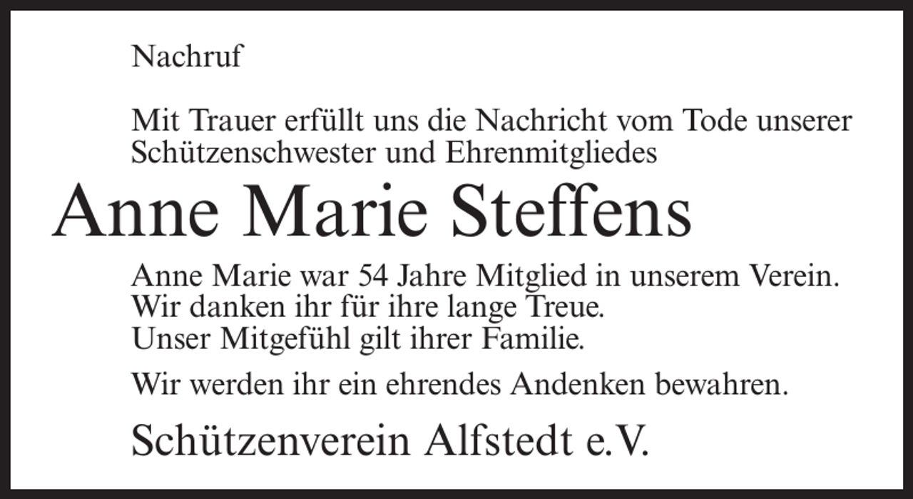 <p>Nachruf<br />Mit Trauer erfüllt uns die Nachricht vom Tode unserer<br />Schützenschwester und Ehrenmitgliedes</p><p>Anne Marie Steffens</p><p>Anne Marie war 54 Jahre Mitglied in unserem Verein.<br />Wir danken ihr für ihre lange Treue.<br />Unser Mitgefühl gilt ihrer Familie.<br />Wir werden ihr ein ehrendes Andenken bewahren.</p><p>Schützenverein Alfstedt e.V.</p>
