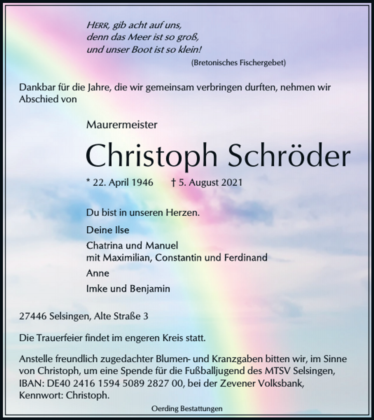 <p>HERR, gib acht auf uns,<br />denn das Meer ist so groß,<br />und unser Boot ist so klein!<br />(Bretonisches Fischergebet)</p><p>Dankbar für die Jahre, die wir gemeinsam verbringen durften, nehmen wir<br />Abschied von</p><p>Maurermeister</p><p>Christoph Schröder<br />* 22. April 1946</p><p>† 5. August 2021</p><p>Du bist in unseren Herzen.</p><p>27446 Selsingen, Alte Straße 3<br />Die Trauerfeier findet im engeren Kreis statt.<br />Anstelle freundlich zugedachter Blumen- und Kranzgaben bitten wir, im Sinne<br />von Christoph, um eine Spende für die Fußballjugend des MTSV Selsingen,<br />IBAN: DE40 2416 1594 5089 2827 00, bei der Zevener Volksbank,<br />Kennwort: Christoph.<br />Oerding Bestattungen</p>
