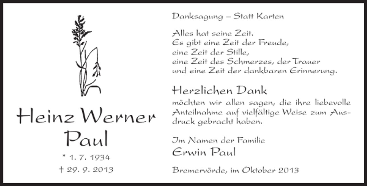 <p>Danksagung – Statt Karten<br />Alles hat seine Zeit.<br />Es gibt eine Zeit der Freude,<br />eine Zeit der Stille,<br />eine Zeit des Schmerzes, der Trauer<br />und eine Zeit der dankbaren Erinnerung.</p><p>Herzlichen Dank</p><p>Heinz Werner<br />Paul<br />* 1. 7. 1934<br />† 29. 9. 2013</p><p>möchten wir allen sagen, die ihre liebevolle<br />Anteilnahme auf vielfältige Weise zum Ausdruck gebracht haben.<br />Im Namen der Familie</p><p>Erwin Paul</p><p>Bremervörde, im Oktober 2013</p>