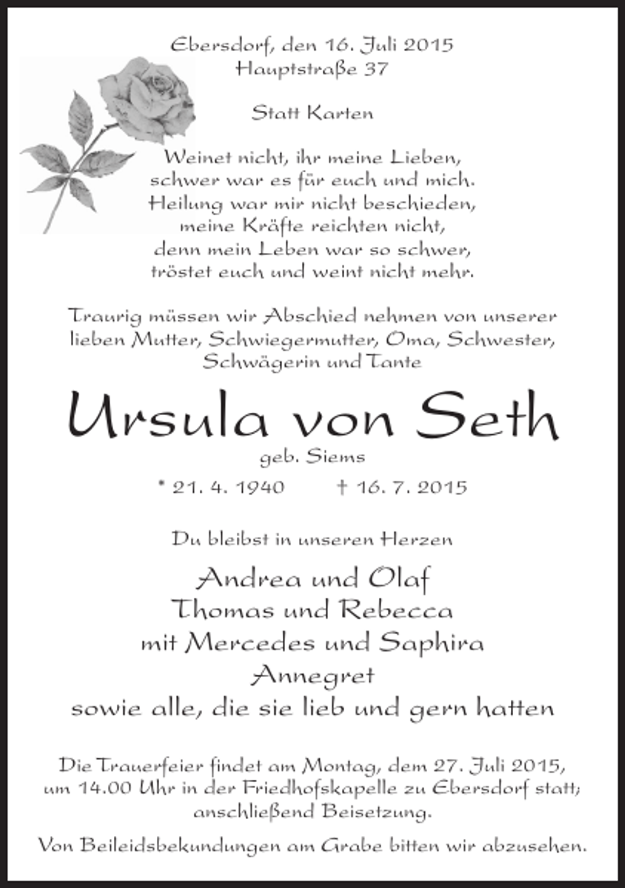 <p>Ebersdorf, den 16. Juli 2015<br />Hauptstraße 37<br />Statt Karten<br />Weinet nicht, ihr meine Lieben,<br />schwer war es für euch und mich.<br />Heilung war mir nicht beschieden,<br />meine Kräfte reichten nicht,<br />denn mein Leben war so schwer,<br />tröstet euch und weint nicht mehr.<br />Traurig müssen wir Abschied nehmen von unserer<br />lieben Mutter, Schwiegermutter, Oma, Schwester,<br />Schwägerin und Tante</p><p>Ursula von Seth<br />geb. Siems<br />* 21. 4. 1940<br />† 16. 7. 2015<br />Du bleibst in unseren Herzen</p><p>Andrea und Olaf<br />Thomas und Rebecca<br />mit Mercedes und Saphira<br />Annegret<br />sowie alle, die sie lieb und gern hatten<br />Die Trauerfeier findet am Montag, dem 27. Juli 2015,<br />um 14.00 Uhr in der Friedhofskapelle zu Ebersdorf statt;<br />anschließend Beisetzung.<br />Von Beileidsbekundungen am Grabe bitten wir abzusehen.</p>
