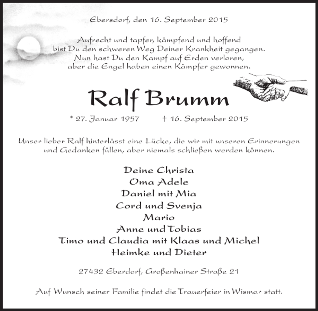 <p>Ebersdorf, den 16. September 2015<br />Aufrecht und tapfer, kämpfend und hoffend<br />bist Du den schweren Weg Deiner Krankheit gegangen.<br />Nun hast Du den Kampf auf Erden verloren,<br />aber die Engel haben einen Kämpfer gewonnen.</p><p>Ralf Brumm<br />* 27. Januar 1957 † 16. September 2015<br />Unser lieber Ralf hinterlässt eine Lücke, die wir mit unseren Erinnerungen<br />und Gedanken füllen, aber niemals schließen werden können.</p><p>Deine Christa<br />Oma Adele<br />Daniel mit Mia<br />Cord und Svenja<br />Mario<br />Anne und Tobias<br />Timo und Claudia mit Klaas und Michel<br />Heimke und Dieter<br />27432 Eberdorf, Großenhainer Straße 21<br />Auf Wunsch seiner Familie findet die Trauerfeier in Wismar statt.</p>