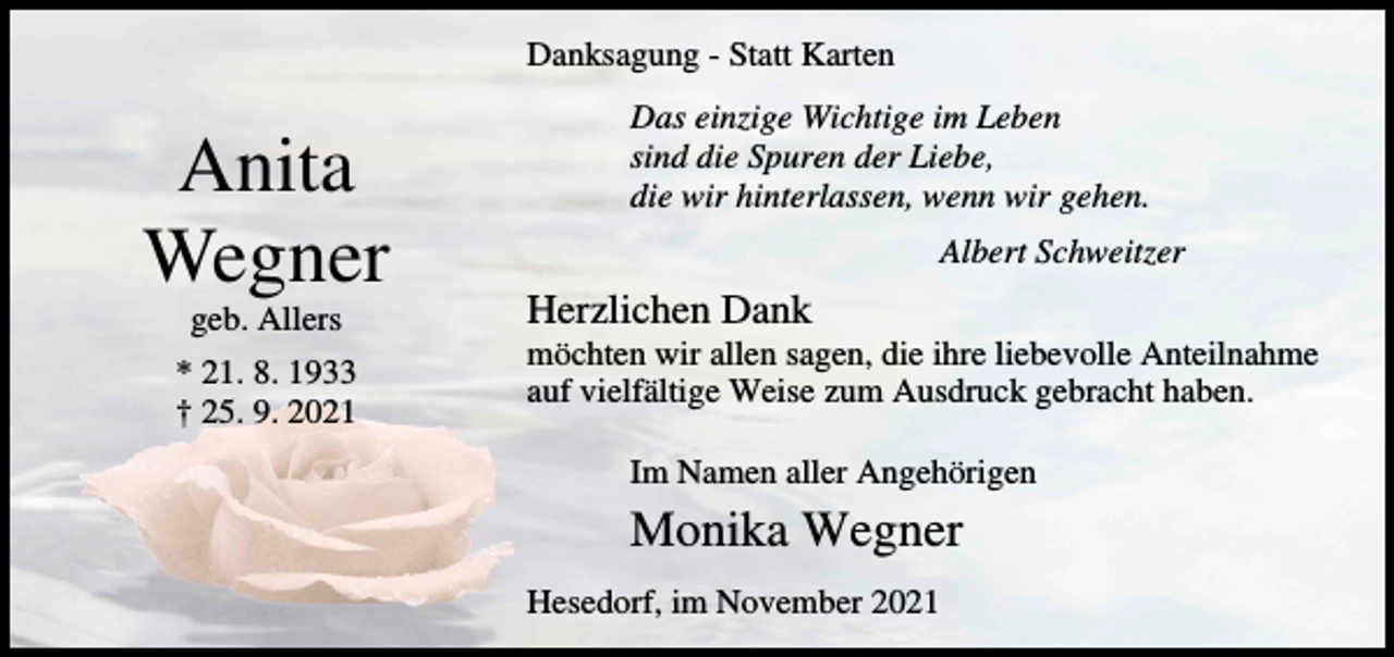 <p>Danksagung - Statt Karten</p><p>Anita<br />Wegner<br />geb. Allers<br />* 21. 8. 1933<br />† 25. 9. 2021</p><p>Das einzige Wichtige im Leben<br />sind die Spuren der Liebe,<br />die wir hinterlassen, wenn wir gehen.<br />Albert Schweitzer</p><p>Herzlichen Dank<br />möchten wir allen sagen, die ihre liebevolle Anteilnahme<br />auf vielfältige Weise zum Ausdruck gebracht haben.<br />Im Namen aller Angehörigen</p><p>Monika Wegner<br />Hesedorf, im November 2021</p>