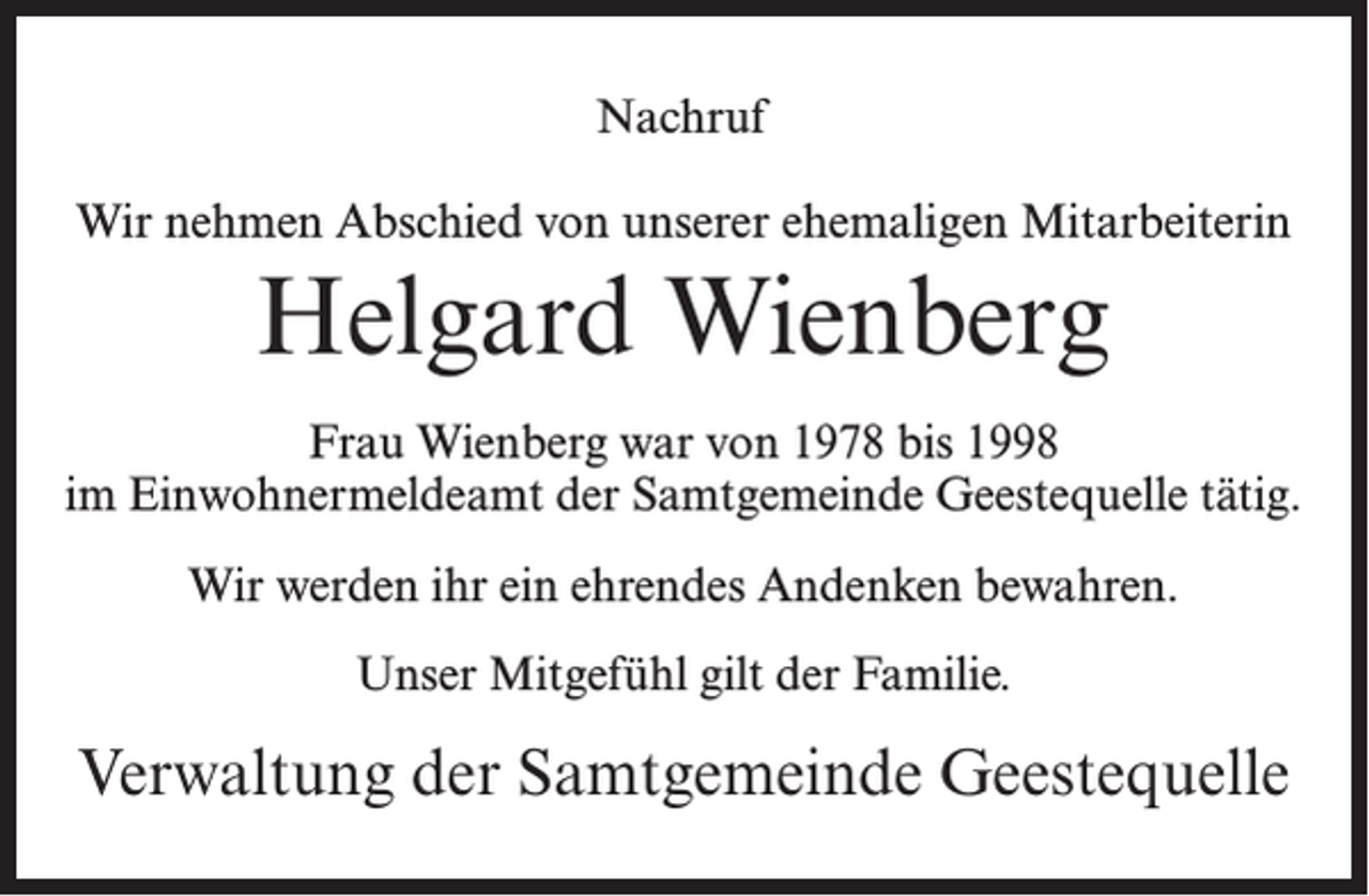 <p>Nachruf<br />Wir nehmen Abschied von unserer ehemaligen Mitarbeiterin</p><p>Helgard Wienberg<br />Frau Wienberg war von 1978 bis 1998<br />im Einwohnermeldeamt der Samtgemeinde Geestequelle tätig.<br />Wir werden ihr ein ehrendes Andenken bewahren.<br />Unser Mitgefühl gilt der Familie.</p><p>Verwaltung der Samtgemeinde Geestequelle</p>