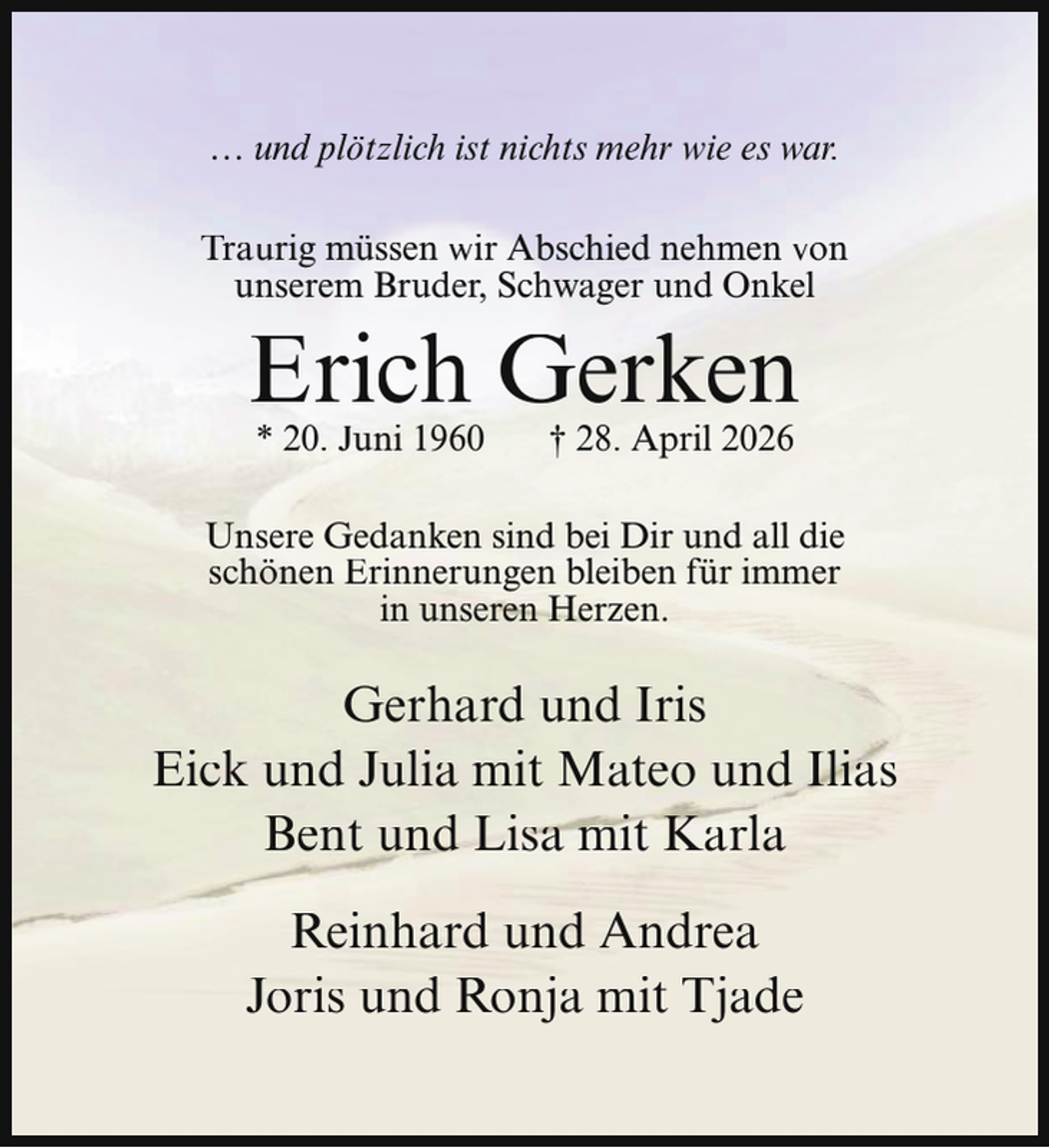 <p>… und plötzlich ist nichts mehr wie es war.<br />Traurig müssen wir Abschied nehmen von<br />unserem Bruder, Schwager und Onkel</p><p>Erich Gerken<br />* 20. Juni 1960</p><p>† 28. April 2026</p><p>Unsere Gedanken sind bei Dir und all die<br />schönen Erinnerungen bleiben für immer<br />in unseren Herzen.</p><p>Gerhard und Iris<br />Eick und Julia mit Mateo und Ilias<br />Bent und Lisa mit Karla<br />Reinhard und Andrea<br />Joris und Ronja mit Tjade</p>