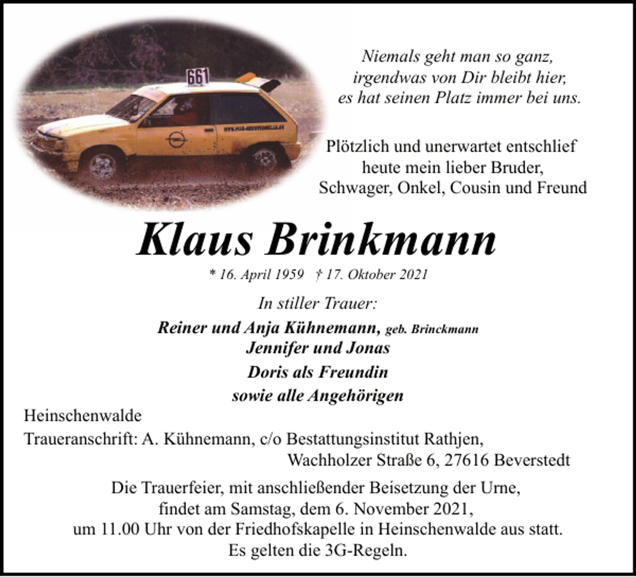 <p>Niemals geht man so ganz,<br />irgendwas von Dir bleibt hier,<br />es hat seinen Platz immer bei uns.<br />Plötzlich und unerwartet entschlief<br />heute mein lieber Bruder,<br />Schwager, Onkel, Cousin und Freund</p><p>Klaus Brinkmann<br />* 16. April 1959 † 17. Oktober 2021</p><p>In stiller Trauer:<br />Reiner und Anja Kühnemann, geb. Brinckmann<br />Jennifer und Jonas<br />Doris als Freundin<br />sowie alle Angehörigen</p><p>Heinschenwalde<br />Traueranschrift: A. Kühnemann, c/o Bestattungsinstitut Rathjen,<br />Wachholzer Straße 6, 27616 Beverstedt<br />Die Trauerfeier, mit anschließender Beisetzung der Urne,<br />findet am Samstag, dem 6. November 2021,<br />um 11.00 Uhr von der Friedhofskapelle in Heinschenwalde aus statt.<br />Es gelten die 3G-Regeln.</p>