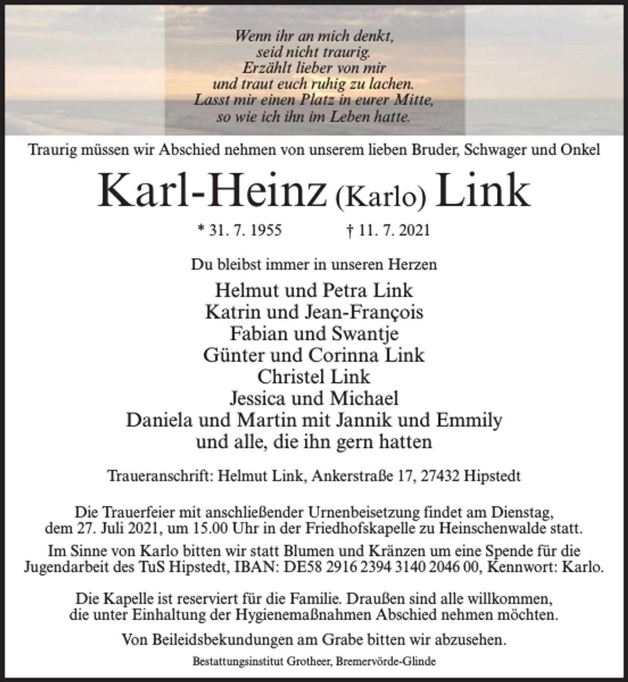 <p>Wenn ihr an mich denkt,<br />seid nicht traurig.<br />Erzählt lieber von mir<br />und traut euch ruhig zu lachen.<br />Lasst mir einen Platz in eurer Mitte,<br />so wie ich ihn im Leben hatte.<br />Traurig müssen wir Abschied nehmen von unserem lieben Bruder, Schwager und Onkel</p><p>Karl-Heinz (Karlo) Link<br />* 31. 7. 1955</p><p>† 11. 7. 2021</p><p>Du bleibst immer in unseren Herzen</p><p>Helmut und Petra Link<br />Katrin und Jean-François<br />Fabian und Swantje<br />Günter und Corinna Link<br />Christel Link<br />Jessica und Michael<br />Daniela und Martin mit Jannik und Emmily<br />und alle, die ihn gern hatten<br />Traueranschrift: Helmut Link, Ankerstraße 17, 27432 Hipstedt<br />Die Trauerfeier mit anschließender Urnenbeisetzung findet am Dienstag,<br />dem 27. Juli 2021, um 15.00 Uhr in der Friedhofskapelle zu Heinschenwalde statt.<br />Im Sinne von Karlo bitten wir statt Blumen und Kränzen um eine Spende für die<br />Jugendarbeit des TuS Hipstedt, IBAN: DE58 2916 2394 3140 2046 00, Kennwort: Karlo.<br />Die Kapelle ist reserviert für die Familie. Draußen sind alle willkommen,<br />die unter Einhaltung der Hygienemaßnahmen Abschied nehmen möchten.<br />Von Beileidsbekundungen am Grabe bitten wir abzusehen.<br />Bestattungsinstitut Grotheer, Bremervörde-Glinde</p>