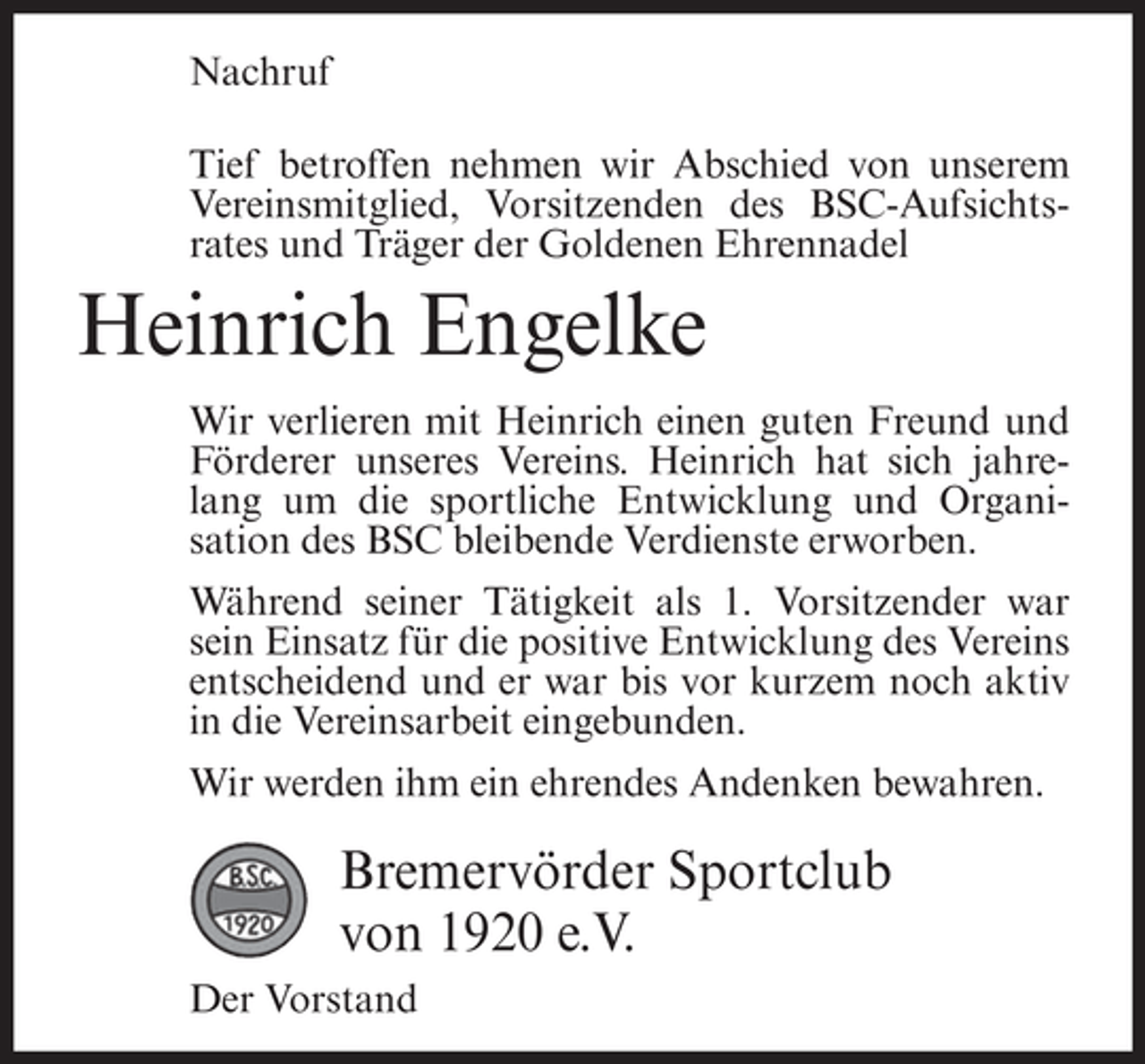 <p>Nachruf<br />Tief betroffen nehmen wir Abschied von unserem<br />Vereinsmitglied, Vorsitzenden des BSC-Aufsichtsrates und Träger der Goldenen Ehrennadel</p><p>Heinrich Engelke<br />Wir verlieren mit Heinrich einen guten Freund und<br />Förderer unseres Vereins. Heinrich hat sich jahrelang um die sportliche Entwicklung und Organisation des BSC bleibende Verdienste erworben.<br />Während seiner Tätigkeit als 1. Vorsitzender war<br />sein Einsatz für die positive Entwicklung des Vereins<br />entscheidend und er war bis vor kurzem noch aktiv<br />in die Vereinsarbeit eingebunden.<br />Wir werden ihm ein ehrendes Andenken bewahren.</p><p>Bremervörder Sportclub<br />von 1920 e.V.<br />Der Vorstand</p>