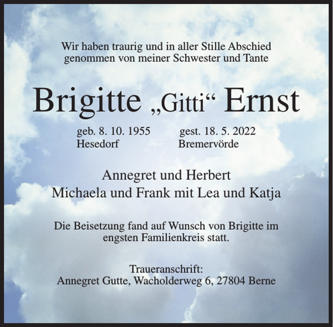 <p>Wir haben traurig und in aller Stille Abschied<br />genommen von meiner Schwester und Tante</p><p>Brigitte „Gitti“ Ernst<br />geb. 8. 10. 1955<br />Hesedorf</p><p>gest. 18. 5. 2022<br />Bremervörde</p><p>Annegret und Herbert<br />Michaela und Frank mit Lea und Katja<br />Die Beisetzung fand auf Wunsch von Brigitte im<br />engsten Familienkreis statt.<br />Traueranschrift:<br />Annegret Gutte, Wacholderweg 6, 27804 Berne</p>