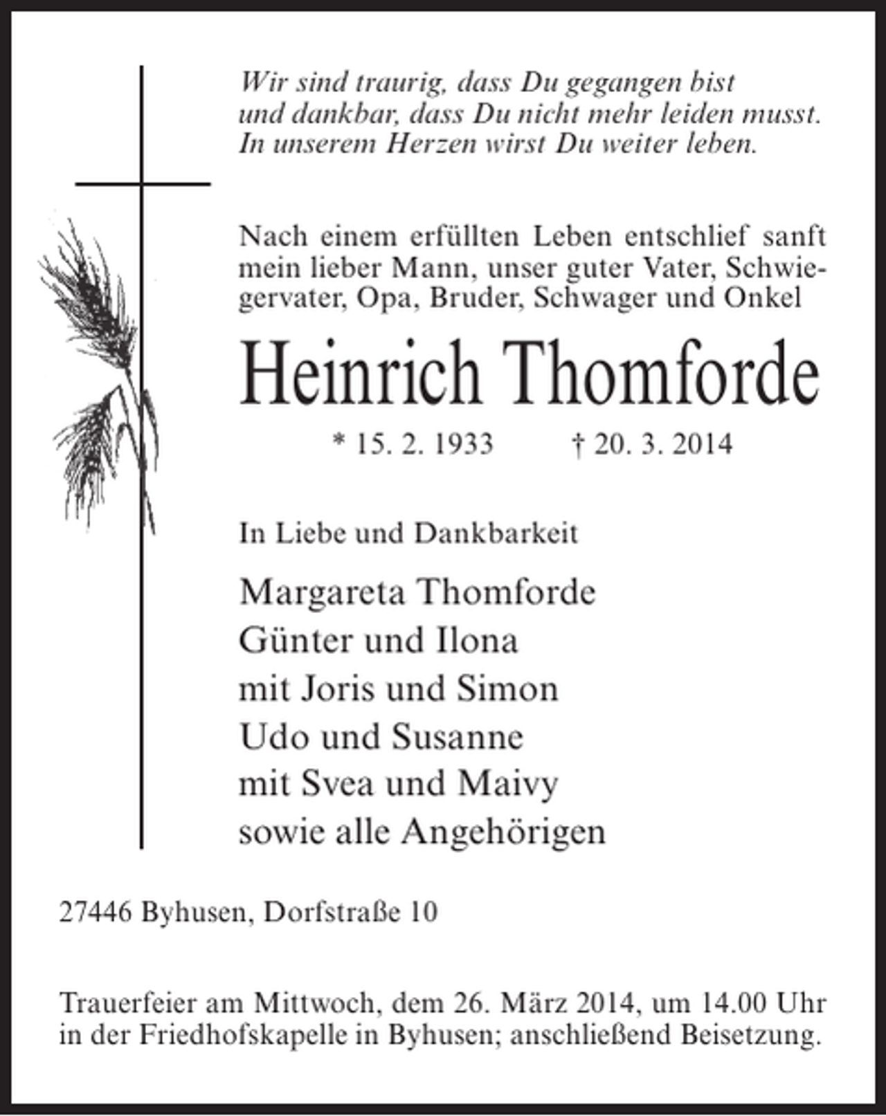 <p>Wir sind traurig, dass Du gegangen bist<br />und dankbar, dass Du nicht mehr leiden musst.<br />In unserem Herzen wirst Du weiter leben.<br />Nach einem erfüllten Leben entschlief sanft<br />mein lieber Mann, unser guter Vater, Schwiegervater, Opa, Bruder, Schwager und Onkel</p><p>Heinrich Thomforde<br />* 15. 2. 1933 † 20. 3. 2014<br />In Liebe und Dankbarkeit</p><p>Margareta Thomforde<br />Günter und Ilona<br />mit Joris und Simon<br />Udo und Susanne<br />mit Svea und Maivy<br />sowie alle Angehörigen<br />27446 Byhusen, Dorfstraße 10<br />Trauerfeier am Mittwoch, dem 26. März 2014, um 14.00 Uhr<br />in der Friedhofskapelle in Byhusen; anschließend Beisetzung.</p>