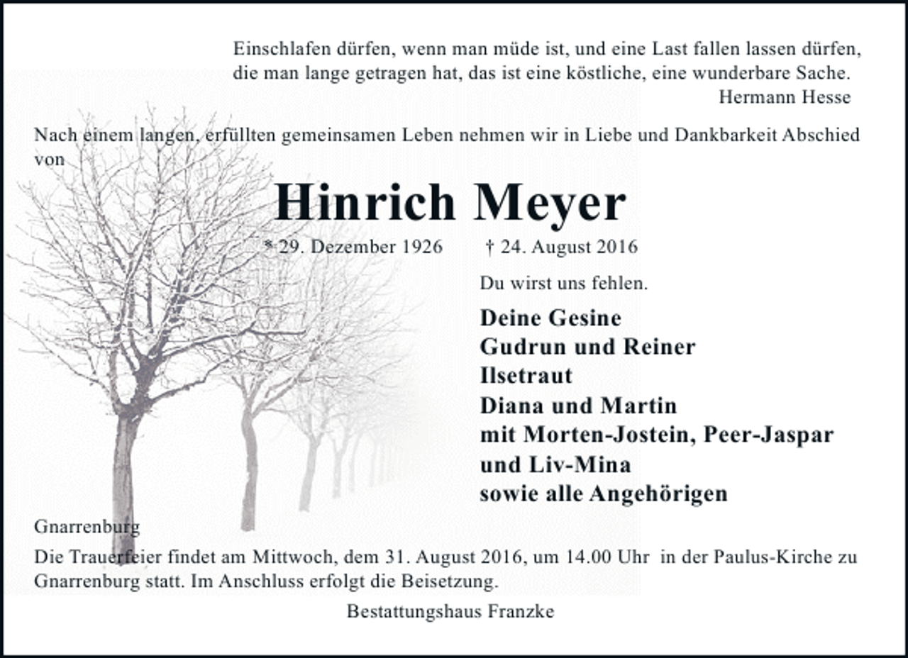 <p>Einschlafen dürfen, wenn man müde ist, und eine Last fallen lassen dürfen,<br />die man lange getragen hat, das ist eine köstliche, eine wunderbare Sache.<br />Hermann Hesse<br />Nach einem langen, erfüllten gemeinsamen Leben nehmen wir in Liebe und Dankbarkeit Abschied<br />von</p><p>Hinrich Meyer</p><p>* 29. Dezember 1926</p><p>† 24. August 2016</p><p>Du wirst uns fehlen.</p><p>Deine Gesine<br />Gudrun und Reiner<br />Ilsetraut<br />Diana und Martin<br />mit Morten-Jostein, Peer-Jaspar<br />und Liv-Mina<br />sowie alle Angehörigen<br />Gnarrenburg<br />Die Trauerfeier findet am Mittwoch, dem 31. August 2016, um 14.00 Uhr in der Paulus-Kirche zu<br />Gnarrenburg statt. Im Anschluss erfolgt die Beisetzung.<br />Bestattungshaus Franzke</p>